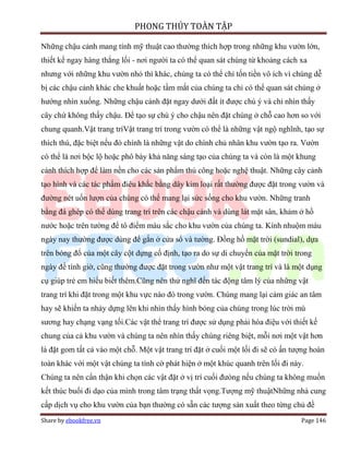 PHONG THỦY TOÀN TẬP

Những chậu cảnh mang tính mỹ thuật cao thường thích hợp trong những khu vườn lớn,
thiết kế ngay hàng thẳng lối - nơi người ta có thể quan sát chúng từ khoảng cách xa
nhưng với những khu vườn nhỏ thì khác, chúng ta có thể chỉ tốn tiền vô ích vì chúng dễ
bị các chậu cảnh khác che khuất hoặc tầm mắt của chúng ta chỉ có thể quan sát chúng ở
hướng nhìn xuống. Những chậu cảnh đặt ngay dưới đất ít được chú ý và chỉ nhìn thấy
cây chứ không thấy chậu. Để tạo sự chú ý cho chậu nên đặt chúng ở chỗ cao hơn so với
chung quanh.Vật trang tríVật trang trí trong vườn có thể là những vật ngộ nghĩnh, tạo sự
thích thú, đặc biệt nếu đó chính là những vật do chính chủ nhân khu vườn tạo ra. Vườn
có thể là nơi bộc lộ hoặc phô bày khả năng sáng tạo của chúng ta và còn là một khung
cảnh thích hợp để làm nền cho các sản phẩm thủ công hoặc nghệ thuật. Những cây cảnh
tạo hình và các tác phẩm điêu khắc bằng dây kim loại rất thường được đặt trong vườn và
đường nét uốn lượn của chúng có thể mang lại sức sống cho khu vườn. Những tranh
bằng đá ghép có thể dùng trang trí trên các chậu cảnh và dùng lát mặt sân, khảm ở hồ
nước hoặc trên tường để tô điểm màu sắc cho khu vườn của chúng ta. Kính nhuộm màu
ngày nay thường được dùng để gắn ở cửa sổ và tường. Đồng hồ mặt trời (sundial), dựa
trên bóng đổ của một cây cột dựng cố định, tạo ra do sự di chuyển của mặt trời trong
ngày để tính giờ, cũng thường được đặt trong vườn như một vật trang trí và là một dụng
cụ giúp trẻ em hiểu biết thêm.Cũng nên thử nghĩ đến tác động tâm lý của những vật
trang trí khi đặt trong một khu vực nào đó trong vườn. Chúng mang lại cảm giác an tâm
hay sẽ khiến ta nhảy dựng lên khi nhìn thấy hình bóng của chúng trong lúc trời mù
sương hay chạng vạng tối.Các vật thể trang trí được sử dụng phải hòa điệu với thiết kế
chung của cả khu vườn và chúng ta nên nhìn thấy chúng riêng biệt, mỗi nơi một vật hơn
là đặt gom tất cả vào một chỗ. Một vật trang trí đặt ở cuối một lối đi sẽ có ấn tượng hoàn
toàn khác với một vật chúng ta tình cờ phát hiện ở một khúc quanh trên lối đi này.
Chúng ta nên cẩn thận khi chọn các vật đặt ở vị trí cuối đưòng nếu chúng ta không muốn
kết thúc buổi đi dạo của mình trong tâm trạng thất vọng.Tượng mỹ thuậtNhững nhà cung
cấp dịch vụ cho khu vườn của bạn thường có sẵn các tượng sản xuất theo từng chủ đề
Share by ebookfree.vn                                                             Page 146
 