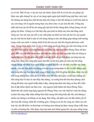 PHONG THỦY TOÀN TẬP

cơ có ích. Một số cây, ví dụ các loại cây thuốc, được biết là có ích cho các giống cây
khác mọc gần chúng.Các cây có tác dụng ngăn ngừa dịch bệnhTrong một khu vườn tươi
tốt, không nên dùng hóa chất để tiêu diệt côn trùng vì như thế chúng ta có thể tiêu diệt cả
các côn trùng vốn là nguồn lương thực của chim chóc và các loài thú nhỏ. Trồng duy
nhất một loại cây thì dễ bị côn trùng gây hại hơn là khi chúng được trồng chung với các
giống cây khác. Chúng ta có thể thúc đẩy quá trình tự nhiên này hơn nữa bằng cách
trồng xen vào các loại cây tiết ra các chất giúp xua đuổi các loài sâu bọ.Các cây quyến
dụ các loài thú ăn thịtCó một số côn trùng chúng ta nên chủ động giúp chúng sinh trưởng
trong vườn của mình vì chúng chính là kẻ thù của các loài thú chuyên phá hoại vườn
tược. Trong thiên nhiên một số cây có khả năng quyến dụ được các loài côn trùng có ích
này đến.Chọn giống cây trồngNguyên tắc trồng cây dựa theo khoa Phong Thủy rất đơn
giản. Mỗi cây cần phải được chọn cẩn thận dựa trên các tính năng đặc biệt mà chúng ta
muốn đưa vào. Ta cần phải chú ý đến màu sắc, kích cỡ và hình dáng của từng loại cây
riêng biệt, đồng thời cũng phải quan tâm đến sự hài hòa giữa các loại cây khi trồng
chúng chung với nhau.Việc gieo trồng còn phải hòa lẫn với cấu trúc của khu vực xung
quanh – trừ phi chủ đích của chúng ta là tạo ra sự tương phản rõ rệt. Có thể những ngôi
nhà trong khu vực bạn đang sinh sống có hình thức thiết kế giống hệt nhau, được xây cất
bên trong những khu vườn đã có ít nhiều thay đổi theo thời gian và thể hiện những sắc
thái riêng biệt.Và bạn sẽ cảm thấy nhẹ nhàng, vui sướng hơn khi hòa theo phong cách
chung đã được mọi người chấp nhận ở đây, nhưng bạn phải nhớ rằng sự thay đổi, biến
hóa là đặc điểm chính của Đạo Lão - căn nguyên hình thành nên khoa Phong Thủy -
thành thử nếu muốn ứng dụng nguyên tắc Phong Thủy vào việc thiết kế vườn thì chúng
ta phải sẵn sàng chấp nhận những biểu hiện mang tính riêng biệt, đặc thù, nếu không ý
muốn của chúng ta sẽ không có tác dụng. Khi trồng, cần phải xem xét đến nhiều yếu tố
như loại đất, hướng, nhiệt độ và không gian. Chúng ta sẽ chỉ tốn công sức chăm sóc cho
loại cây cần đất kiềm và thích hợp với hướng nam nhưng lại được mang trồng ở đất chua
và nhìn về hướng bắc. Nếu được chọn lựa một cách khôn ngoan thì việc gieo trồng trong
Share by ebookfree.vn                                                              Page 151
 