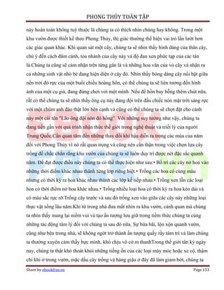 PHONG THỦY TOÀN TẬP

này hoàn toàn không tuỳ thuộc là chúng ta có thích nhìn chúng hay không. Trong một
khu vườn được thiết kế theo Phong Thủy, thị giác thường thể hiện vai trò lấn lướt hơn
các giác quan khác. Khi quan sát một cây, chúng ta sẽ nhìn thấy hình dáng của thân cây,
chú ý đến cách đâm cành, tỏa nhánh của cây này và độ đan xen phức tạp của các tán
lá.Chúng ta cũng sẽ cảm nhận trên từng gân lá và những hoa văn của vỏ cây và nhận ra
cả những sinh vật nhỏ bé đang hiện diện ở cây đó. Nhìn thấy bóng dáng cây nổi bật giữa
nền trời đỏ rực của một buổi chiều hoàng hôn, có thể chúng ta sẽ liên tưởng đến hình
ảnh của một cụ già, đang đứng chơi vơi một mình. Nếu để hồn bay bỗng thêm chút nữa,
rất có thể chúng ta sẽ nhìn thấy ông cụ này đang đội trên đầu chiếc nón mặt trời sáng rực
với một chùm anh đào thật lớn bên cạnh và cũng có thể chúng ta sẽ chợt đặt cho cảnh
này một cái tên "Lão ông đội nón đỏ hồng". Với những suy tưởng như vậy, chúng ta
đang tiến gần với quá trình nhận thức thế giới trong nghệ thuật và triết lý của người
Trung Quốc.Cần quan tâm đến những thay đổi khí hậu diễn ra trong các mùa của năm
đối với Phong Thủy vì nó rất quan trọng và cũng nên cẩn thận trong việc chọn lựa cây
trồng để chắc chắn rằng khu vườn của chúng ta sẽ luôn duy trì được nét đặc sắc quanh
năm. Để đạt được điều này chúng ta có thể thực hiện như sau:• Bố trí các cây nở hoa vào
những thời điểm khác nhau thành từng lớp riêng biệt.• Trồng các hoa có cùng màu
nhưng có thời kỳ ra hoa khác nhau thành các lớp kế tiếp nhau.• Trồng xen lẫn các loại
hoa có thời điểm nở hoa khác nhau.• Trồng nhiều loại hoa có thời kỳ ra hoa kéo dài và
có màu sắc rực rỡ.Trồng cây trước và sau đó trồng xen vào giữa các cây này những loại
thực vật sống lâu năm.Khi từ trong nhà đưa mắt nhìn ra khu vườn, cảnh quan mà chúng
ta nhìn thấy mang lại niềm vui và tạo ấn tượng lưu giữ trong tiềm thức chúng ta cùng
những tác động tâm lý đối với chúng ta sau đó nữa. Sự bừa bãi, lộn xộn quanh vườn,
cũng như bên trong nhà, sẽ không ngớt trở thành ấn tượng quấy rầy tâm trí và làm chúng
ta thường xuyên cảm thấy bực mình, khó chịu vô cớ.m thanhTrong thế giới tân kỳ ngày
nay, chúng ta thật khó thoát khỏi những tiếng ồn của các loại máy móc hoặc xe cộ, thậm
chí khi ở trong vườn, mặc dầu cây trồng và hàng giậu ở đây đã làm giảm bớt, chúng ta
Share by ebookfree.vn                                                             Page 153
 