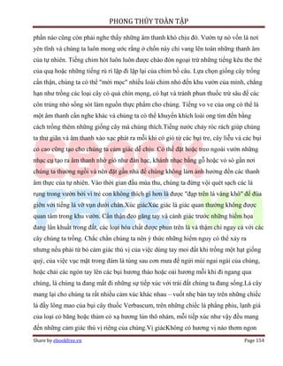 PHONG THỦY TOÀN TẬP

phần nào cũng còn phải nghe thấy những âm thanh khó chịu đó. Vườn tự nó vốn là nơi
yên tĩnh và chúng ta luôn mong ước rằng ở chốn này chỉ vang lên toàn những thanh âm
của tự nhiên. Tiếng chim hót luôn luôn được chào đón ngoại trừ những tiếng kêu the thé
của quạ hoặc những tiếng rù rì lặp đi lặp lại của chim bồ câu. Lựa chọn giống cây trồng
cẩn thận, chúng ta có thể "mời mọc" nhiều loài chim nhỏ đến khu vườn của mình, chẳng
hạn như trồng các loại cây có quả chín mọng, có hạt và tránh phun thuốc trừ sâu để các
côn trùng nhỏ sống sót làm nguồn thực phẩm cho chúng. Tiếng vo ve của ong có thể là
một âm thanh cần nghe khác và chúng ta có thể khuyến khích loài ong tìm đến bằng
cách trồng thêm những giống cây mà chúng thích.Tiếng nước chảy róc rách giúp chúng
ta thư giãn và âm thanh xào xạc phát ra mỗi khi có gió từ các bụi tre, cây liễu và các bụi
cỏ cao cũng tạo cho chúng ta cảm giác dễ chịu. Có thể đặt hoặc treo ngoài vườn những
nhạc cụ tạo ra âm thanh nhờ gió như đàn hạc, khánh nhạc bằng gỗ hoặc vỏ sò gần nơi
chúng ta thường ngồi và nên đặt gần nhà để chúng không làm ảnh hưởng đến các thanh
âm thực của tự nhiên. Vào thời gian đầu mùa thu, chúng ta đừng vội quét sạch các lá
rụng trong vườn bởi vì trẻ con không thích gì hơn là được "đạp trên lá vàng khô" để đùa
giỡn với tiếng lá vỡ vụn dưới chân.Xúc giácXúc giác là giác quan thường không được
quan tâm trong khu vườn. Cẩn thận đeo găng tay và cảnh giác trước những hiểm họa
đang lẩn khuất trong đất, các loại hóa chất được phun trên lá và thậm chí ngay cả với các
cây chúng ta trồng. Chắc chắn chúng ta nên ý thức những hiểm nguy có thể xảy ra
nhưng nếu phải từ bỏ cảm giác thú vị của việc dùng tay moi đất khi trồng một hạt giống
quý, của việc vục mặt trong đám lá tùng sau cơn mưa để ngửi mùi ngai ngái của chúng,
hoặc chải các ngón tay lên các bụi hương thảo hoặc oải hương mỗi khi đi ngang qua
chúng, là chúng ta đang mất đi những sự tiếp xúc với trái đất chúng ta đang sống.Lá cây
mang lại cho chúng ta rất nhiều cảm xúc khác nhau – vuốt nhẹ bàn tay trên những chiếc
lá đầy lông mao của bụi cây thuốc Verbascum, trên những chiếc lá phẳng phiu, lạnh giá
của loại cỏ băng hoặc thảm cỏ xạ hương lùn thô nhám, mỗi tiếp xúc như vậy đều mang
đến những cảm giác thú vị riêng của chúng.Vị giácKhông có hương vị nào thơm ngon
Share by ebookfree.vn                                                              Page 154
 