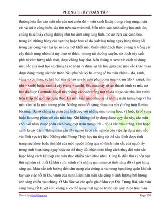 PHONG THỦY TOÀN TẬP

thường hòa lẫn vào màu nền của nơi chốn đó – màu xanh lá cây trong vùng rừng, màu
cát và sỏi ở vùng biển, sắc tím trên các triền núi. Nếu nhìn vào cánh đồng hoa anh túc,
chúng ta sẽ thấy chúng dường như tỏa ánh sáng lung linh, mờ ảo trên các cánh hoa,
trong khi những bông cúc vạn thọ hoặc hoa xô đỏ (salvias) trồng ngay hàng thẳng lối
trong các công viên lại tạo nên cả một khối màu thuần nhất.Cách thức chúng ta trồng các
cây thành từng nhóm là tùy theo sở thích, nhưng rất thường xuyên, sở thích này xuất
phát từ cảm hứng nhất thời, được chăng hay chớ. Nếu chúng ta xem xét cách sử dụng
màu sắc của một họa sĩ, chúng ta sẽ nhận ra được sự hài hòa giữa các màu sắc khác nhau
được dùng trong các bức tranh.Nếu pha bất kỳ hai trong số ba màu chính – đỏ, xanh,
vàng – với nhau, sự kết hợp này sẽ tạo ra các màu phụ tương ứng – cam (đỏ + vàng), tím
(đỏ + xanh) hoặc xanh lá cây (vàng + xanh). Sáu màu này sẽ tạo thành bánh xe màu cơ
bản đã được Gertrude Jekyll mô phỏng vào việc trồng trọt và đã được các nhà làm vườn
trên khắp thế giới áp dụng theo. Ba màu tiếp giáp nhau sẽ là những màu tương hợp và ba
màu còn lại là màu tương phản. Những màu đối xứng nhau qua nửa đường tròn là màu
bổ sung. Đa số chúng ta phản ứng tích cực với những màu tương hợp, và hoặc là bổ sung
hoặc là tương phản với các màu kia. Khi không thể áp dụng được quy tắc này, các màu
chỏi với nhau được phân cách bằng một màu trung tính – đó là các màu trắng, xám hoặc
xanh lá cây đậm.Những năm gần đây người ta có các nghiên cứu việc áp dụng màu sắc
vào lĩnh vực trị liệu. Những nhà Phong Thủy học tin rằng có thể xác định được tình
trạng sức khỏe hoặc tính khí của một người thông qua sở thích màu sắc của người ấy
trong sinh hoạt hằng ngày hoặc có thể thay đổi nhận thức bằng cách thay đổi màu sắc
hoặc bằng cách kết hợp các màu theo nhiều cách khác nhau. Cũng là điều thú vị nếu bạn
thử nghiệm và thiết kế khu vườn mình với những gam màu có tính nâng đỡ và gợi hứng
sáng tạo. Màu sắc ảnh hưởng đến tâm trạng của chúng ta và mong bạn đừng quên khi bắt
tay vào việc bố trí khu vườn của mình.Bản thân màu sắc cũng bị ảnh hưởng bởi lượng
ánh sáng chiếu vào chúng. Ở Ma Rốc và các quốc gia ở khu vực Địa Trung Hải, các màu
sáng trông rất tuyệt vời: không ai có thể quay mặt ngó lơ trước cây quỳ thiên trúc màu
Share by ebookfree.vn                                                             Page 156
 