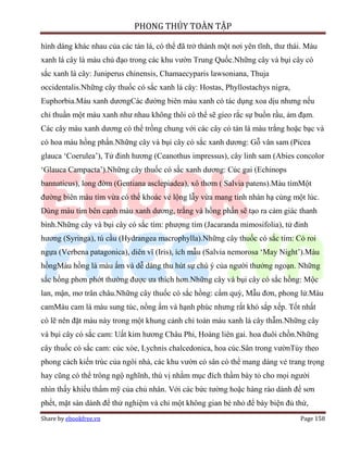 PHONG THỦY TOÀN TẬP

hình dáng khác nhau của các tán lá, có thể đã trở thành một nơi yên tĩnh, thư thái. Màu
xanh lá cây là màu chủ đạo trong các khu vườn Trung Quốc.Những cây và bụi cây có
sắc xanh lá cây: Juniperus chinensis, Chamaecyparis lawsoniana, Thuja
occidentalis.Những cây thuốc có sắc xanh lá cây: Hostas, Phyllostachys nigra,
Euphorbia.Màu xanh dươngCác đường biên màu xanh có tác dụng xoa dịu nhưng nếu
chỉ thuần một màu xanh như nhau không thôi có thể sẽ gieo rắc sự buồn rầu, ảm đạm.
Các cây màu xanh dương có thể trồng chung với các cây có tán lá màu trắng hoặc bạc và
có hoa màu hồng phấn.Những cây và bụi cây có sắc xanh dương: Gỗ vân sam (Picea
glauca ‘Coerulea’), Tử đinh hương (Ceanothus impressus), cây linh sam (Abies concolor
‘Glauca Campacta’).Những cây thuốc có sắc xanh dương: Cúc gai (Echinops
bannaticus), long đờm (Gentiana asclepiadea), xô thơm ( Salvia patens).Màu tímMột
đường biên màu tím vừa có thể khoác vẻ lộng lẫy vừa mang tính nhàn hạ cùng một lúc.
Dùng màu tím bên cạnh màu xanh dương, trắng và hồng phấn sẽ tạo ra cảm giác thanh
bình.Những cây và bụi cây có sắc tím: phượng tím (Jacaranda mimosifolia), tử đinh
hương (Syringa), tú cầu (Hydrangea macrophylla).Những cây thuốc có sắc tím: Cỏ roi
ngựa (Verbena patagonica), diên vĩ (Iris), ích mẫu (Salvia nemorosa ‘May Night’).Màu
hồngMàu hồng là màu ấm và dễ dàng thu hút sự chú ý của người thưởng ngoạn. Những
sắc hồng phơn phớt thường được ưa thích hơn.Những cây và bụi cây có sắc hồng: Mộc
lan, mận, mơ trân châu.Những cây thuốc có sắc hồng: cẩm quỳ, Mẫu đơn, phong lử.Màu
camMàu cam là màu sung túc, nồng ấm và hạnh phúc nhưng rất khó sắp xếp. Tốt nhất
có lẽ nên đặt màu này trong một khung cảnh chỉ toàn màu xanh lá cây thẫm.Những cây
và bụi cây có sắc cam: Uất kim hương Châu Phi, Hoàng liên gai. hoa đuôi chồn.Những
cây thuốc có sắc cam: cúc xòe, Lychnis chalcedonica, hoa cúc.Sân trong vườnTùy theo
phong cách kiến trúc của ngôi nhà, các khu vườn có sân có thể mang dáng vẻ trang trọng
hay cũng có thể trông ngộ nghĩnh, thú vị nhằm mục đích thầm bày tỏ cho mọi người
nhìn thấy khiếu thẩm mỹ của chủ nhân. Với các bức tường hoặc hàng rào dành để sơn
phết, mặt sàn dành để thử nghiệm và chỉ một không gian bé nhỏ để bày biện đủ thứ,
Share by ebookfree.vn                                                            Page 158
 