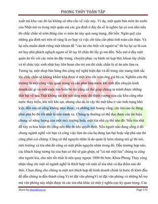 PHONG THỦY TOÀN TẬP

xuất mà khu vực đó lại không có nhu cầu về việc này. Ví dụ, một quán bán món ăn sushi
của Nhật mở ra trong một quận mà các gia đình ở đây đa số là nghèo lại có con nhỏ nữa
thì chắc chắn sẽ sớm đóng cửa vì món ăn này quá sang trọng, đắt tiền. Ngân quỹ của
những gia đình nói trên rõ ràng là eo hẹp và việc chi tiêu cần phải tính toán cẩn thận. Vả
lại nếu muốn dành riêng một khoản để "vào ăn cho biết với người ta" thì họ lại sợ lũ con
nít hay phá phách nghịch ngợm sẽ lỡ tay lỡ chân thì lấy gì mà đền. Nếu mở ở đây một
quán ăn tối với các món ăn đặc trưng, chuyên phục vụ bánh mì kẹp thịt, khoai tây chiên
và tổ chức tiệc sinh nhật hay liên hoan cho trẻ em thì chắc chắn là sẽ ăn nên làm ra.
Tương tự, một shop bán hàng thủ công mỹ nghệ hiện đại và đồ trang sức mang tính sắc
tộc chắc chắn sẽ không khấm khá được ở một khu chỉ toàn ông già bà cả. Nghiên cứu thị
trường là một công việc quan trọng và cần phải làm trước khi tính đến chuyện kinh
doanh cái gì và một cuộc tìm hiểu bỏ túi cũng có thể giúp chúng ta tránh được những
thất bại về sau.Thật không sai khi nói rằng mức độ thịnh vượng của các khu cũng như
nước thủy triều, khi trồi khi sụt, nhưng cho dù là vậy thì một khu ở vào tình trạng khô
kiệt, đến rau cỏ cũng không mọc được, và những nơi hoang vắng, các tòa cao ốc đang
phải phá bỏ thì tốt nhất là nên tránh xa. Chúng ta thường có thể đọc được các tín hiệu
chung về năng lượng của một môi trường hoặc một tòa nhà cụ thể nào đó. Nếu tòa nhà
đã xảy ra hỏa hoạn thì cũng nên đắn đo khi quyết định. Nếu người nào đang sống ở đó
chung ngành nghề với bạn và công việc làm ăn của họ đang lụn bại hoặc sắp phá sản thì
cũng phải coi chừng. Cũng có thể nguyên nhân là do quản lý kém nhưng nói gì thì nói,
môi trường và tòa nhà đó cũng có một phần nguyên nhân trong đó. Dẫu trường hợp nào,
các khách hàng tương lai của bạn có thể sẽ gán ghép, sẽ "cá mè một lứa" chúng ta cũng
như người kia, cho nên tốt nhất là nên quay ngược 1800 thì hơn. Khoa Phong Thủy công
nhận rằng chỉ một số ngành nghề là thích hợp với một số tòa nhà và địa điểm nào đó
thôi. Chọn đúng cho chúng ta một nơi thích hợp để kinh doanh chính là bước đi khởi đầu
để dẫn chúng ta đến thành công.Vị trí đặt văn phòngVị trí đặt văn phòng và những hỗ trợ
mà văn phòng này nhận được từ các tòa nhà khác có một ý nghĩa cực kỳ quan trọng. Các
Share by ebookfree.vn                                                              Page 172
 