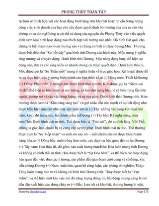 PHONG THỦY TOÀN TẬP

tại hơn sẽ thích hợp với các hoạt động bình lặng như kho bãi hoặc tư vấn.Năng lượng
công việc kinh doanh của bạn chủ yếu được quyết định bởi hướng của cửa ra vào văn
phòng.m và dươngChúng ta có thể sử dụng các nguyên tắc Phong Thủy vào việc quyết
định xem loại hình hoạt động nào thích hợp với hướng nào nhất. Đồ hình Bát quái cho
chúng ta biết hành nào thuộc hướng nào và chúng có tính âm hay dương.Mộc: Thường
được biết đến như “Sự trỗi dậy” qua hình thái Dương của hành này. Mộc mang ý nghĩa
tăng trưởng và chuyển động. Dưới hình thái Dương, Mộc năng động hơn, thể hiện sự
động não, đưa ra các sáng kiến và nhanh chóng có được quyết định. Dưới hình thái m,
Mộc được gọi là “Sự Thấu suốt” mang ý nghĩa thiên về trực giác hơn. Kế hoạch được đề
ra và thực hiện: các ý tưởng biến thành các bản thiết kế.m (-) Đông nam: Thiết kếDương
(+) Đông: Phát triển, ý tưởngKim: Dưới hình thái m tính, Kim được gọi là “Niềm vui
thích”, thể hiện sự hân hoan và suy tưởng, cả hai tâm trạng biểu lộ cả bên trong lẫn bên
ngoài, gương soi và các vật bóng loáng, và sự suy gẫm. Dưới hình thái Dương tính, Kim
thường được xem là “Khả năng sáng tạo” và gợi nhắc đến sức mạnh và sự bất động như
được biểu hiện qua các nhà máy sản xuất lớn.m (-) Tây: những vật dụng kim loại nhỏ
(dao, kéo), đồ trang sức, tài chính, trầm tưDương (+) Tây bắc: Kỹ nghệ nặng, máy
mócThổ: Dưới hình thái m tính, Thổ được biết là “Trái núi”, chỉ sự tĩnh lặng. Với Thổ,
chúng ta gieo hạt, chuẩn bị và cung cấp sự trợ giúp. Dưới hình thái m tính, Thổ thường
được xem là “Sự Tiếp nhận” và sinh sôi nảy nở – xuất phẩm của nó được biến thành
hàng hóa.m (-) Đông bắc: nuôi trồng thảo mộc, các dịch vụ liên quan đến in ấn.Dương
(+) Tây nam: khai thác đá, đồ gốm, sản xuất lương thựcHỏa: Hỏa luôn mang tính Dương
và không có hình thái m tính. Hỏa được biết là “Sự Đeo bám”, và thể hiện các hoạt động
liên quan đến việc đưa các ý tưởng, sản phẩm đến giai đoạn cuối cùng và cổ động, xúc
tiến chúng.Dương (+) Nam: xuất bản, quan hệ công luận, các phòng thí nghiệm.Thủy:
Thủy luôn mang tính m và không có hình thái Dương tính. Thủy được biết là “Vực
thẳm”, và thể hiện một khu vực nơi đó năng lượng đứng im, bất động nhưng cũng là nơi
đều đặn xuất hiện các dòng chảy.m (+) Bắc: Lưu trữ và kho bãi, thương lượng bí mật,
Share by ebookfree.vn                                                             Page 175
 