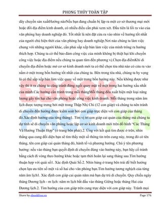 PHONG THỦY TOÀN TẬP

dây chuyền sản xuấtHướng nàoNếu bạn đang chuẩn bị lập ra một cơ sở thương mại mới
hoặc đổi địa điểm kinh doanh, có nhiều điều cần phải xem xét. Đầu tiên là lối ra vào của
văn phòng hay doanh nghiệp đó. Tốt nhất là nên đặt cửa ra vào nhìn về hướng tốt nhất
của người chủ hiện thời của văn phòng hay doanh nghiệp.Nơi nào chúng ta làm việc
chung với những người khác, cần phải sắp xếp bàn làm việc của mình trông ra hướng
thích hợp. Chúng ta có thể bảo đảm công việc của mình không bị thiệt hại khi chuyển
công việc hoặc địa điểm nếu chúng ta quan tâm đến phương vị.Chọn địa điểmKhi di
chuyển địa điểm hoặc mở cơ sở kinh doanh mới ta có thể chọn tòa nhà nào có cửa ra vào
nằm ở một trong bốn hướng tốt nhất của chúng ta. Bên trong tòa nhà, chúng ta hy vọng
là có thể sắp xếp bàn làm việc quay về một trong bốn hướng này. Nếu không được như
vậy thì ít ra chúng ta cũng tránh đừng ngồi quay mặt về một trong hai hướng xấu nhất
của mình.Các hướng cần tránh trong mỗi thángMỗi tháng đều xuất hiện một loại năng
lượng gây tổn hại cho văn phòng hoặc công việc kinh doanh. Mỗi tháng trong năm âm
lịch được tượng trưng bởi một trong Thập Nhị Chi (12 con giáp) và chúng ta nên tránh
di chuyển đến hướng được kiểm soát bởi con giáp trực diện với con giáp của tháng
đó.Xác định hướng của từng tháng1. Tìm vị trí con giáp cai quản của tháng mà chúng ta
dự tính sẽ di chuyển văn phòng hoặc lập cơ sở kinh doanh mới trên đồ hình “Các Tháng
Và Hướng Thuận Hợp” (ở trang bên phải).2. Ứng với kết quả tìm được ở trên, nhìn
thẳng qua cung đối diện bạn sẽ tìm thấy một số thông tin trên cung này, trong đó có tên
tháng, tên con giáp cai quản tháng đó, hành tố và phương hướng. Chú ý tên phương
hướng: nếu vào tháng bạn quyết định di chuyển đúng vào hướng này, bạn hãy cố tránh
bằng cách đi vòng theo hướng khác hoặc tạm thời hoãn lại sang tháng sau.Tìm hướng
thuận hợp với quái số1. Xác định Quái Số.2. Nhìn bảng ở trang bên trái để biết hướng
chọn lựa ưu tiên số một và số hai cho văn phòng bạn.Tìm hướng tương nghịch của từng
năm âm lịch1. Xác định con giáp cai quản năm mà bạn dự trù di chuyển. Quy chiếu ngày
tháng Dương lịch - m lịch: năm m lịch bắt đầu vào tháng Giêng hoặc tháng Hai của
Dương lịch.2. Tìm hướng của con giáp trên cung trực diện với con giáp này. Tránh mọi
Share by ebookfree.vn                                                            Page 176
 