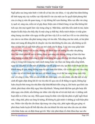 PHONG THỦY TOÀN TẬP

Ngồi phía sau lưng màn hình vi tính rất có hại cho sức khỏe, vì vậy phải bảo đảm không
để tình trạng này xảy ra.Khu vực tiếp tânLối vào của một cao ốc quyết định phong thái
của cả công ty nên rất quan trọng, vì vậy không thể xem thường. Khu vực dẫn vào công
ty sạch sẽ, sáng sủa, niềm nở sẽ gây được thiện cảm ở khách hàng và tạo bầu không khí
tích cực cho mọi người làm việc trong công ty. Mặt khác, một khu tiền sảnh tù mù, luộm
thuộm là dấu hiệu cho thấy đây là một công ty thất bại, thiếu trách nhiệm và triệt giảm
năng lượng của nhân viên ngay từ đầu giờ làm việc.Lối ra vàoCửa ở lối ra vào chính hay
các cửa ra vào khác cần phải tương xứng với tòa nhà. Nếu dùng cửa hai cánh, cả hai phải
được mở toang để dòng khí di chuyển vào tòa nhà không bị cấm cản, nếu không sự tối
tăm và hãm khí sẽ xuất hiện phía sau nơi cánh cửa bị đóng. Loại cửa xoay giúp luân
chuyển năng lượng ở lối ra vào, nhưng chỉ thích hợp với những tòa nhà văn phòng
lớn.Cửa chính phải dễ mở và không được quá nặng nếu không chúng sẽ làm tiêu hao
năng lượng cá nhân. Khi công ty tiếp nhận hàng hóa giao đến hay khi khách hàng đến
công ty trong tình trạng tay xách nách mang hoặc vác theo các hàng mẫu cồng kềnh,
ngay tại cửa phải có sẵn một số phương tiện để giúp mở cửa, tạo điều kiện thuận lợi cho
khách hàng đi qua, bằng không toàn bộ quá trình khó khăn, vất vả khi qua cửa vào công
ty như vậy sẽ trở thành một ám ảnh với khách hàng và có thể lan sang trong cuộc tiếp
xúc với công ty nữa. Nếu có cửa sổ đặt đối diện ngay với cửa chính, cần đặt một số cây
cảnh để ngăn chặn dòng khí đi vào tòa nhà rồi qua cửa sổ đi thẳng ra ngoài, không kịp
luân chuyển bên trong tòa nhà.Bàn tiếp kháchKhách đến công ty, khi bước qua khỏi cửa
chính, phải được nhìn thấy ngay bàn tiếp khách. Nhưng tránh đặt bàn quá gần hoặc đối
diện ngay cửa chính, nếu không các nhân viên tiếp tân sẽ trở nên kiệt sức vì những sinh
hoạt diễn ra ở khu vực này. Điều quan trọng là nhân viên tiếp tân phải có ghế ngồi thoải
mái, vững chãi, phía sau lưng là tường, để không bị giật mình vì những gì xuất hiện phía
sau. Nhân viên tiếp tân cần được tập trung vào công việc, phải ngăn nắp gọn gàng và
phải được huấn luyện để biết đặt nhu cầu của khách lên trên mọi nhu cầu của các nhân
viên khác hoặc các cú điện thoại gọi tới. Mọi việc phải được tổ chức khoa học sao cho
Share by ebookfree.vn                                                             Page 195
 