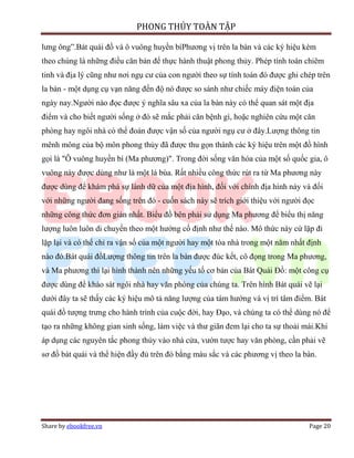 PHONG THỦY TOÀN TẬP

lưng ông”.Bát quái đồ và ô vuông huyền bíPhương vị trên la bàn và các ký hiệu kèm
theo chúng là những điều căn bản để thực hành thuật phong thủy. Phép tính toán chiêm
tinh và địa lý cũng như nơi ngụ cư của con người theo sự tính toán đó được ghi chép trên
la bàn - một dụng cụ vạn năng đến độ nó được so sánh như chiếc máy điện toán của
ngày nay.Người nào đọc được ý nghĩa sâu xa của la bàn này có thể quan sát một địa
điểm và cho biết người sống ở đó sẽ mắc phải căn bệnh gì, hoặc nghiên cứu một căn
phòng hay ngôi nhà có thể đoán được vận số của người ngụ cư ở đây.Lượng thông tin
mênh mông của bộ môn phong thủy đã được thu gọn thành các ký hiệu trên một đồ hình
gọi là "Ô vuông huyền bí (Ma phương)". Trong đời sống văn hóa của một số quốc gia, ô
vuông này được dùng như là một lá bùa. Rất nhiều công thức rút ra từ Ma phương này
được dùng để khám phá sự lành dữ của một địa hình, đối với chính địa hình này và đối
với những người đang sống trên đó - cuốn sách này sẽ trích giới thiệu với người đọc
những công thức đơn giản nhất. Biểu đồ bên phải sử dụng Ma phương để biểu thị năng
lượng luôn luôn di chuyển theo một hướng cố định như thế nào. Mô thức này cứ lặp đi
lặp lại và có thể chỉ ra vận số của một người hay một tòa nhà trong một năm nhất định
nào đó.Bát quái đồLượng thông tin trên la bàn được đúc kết, cô đọng trong Ma phương,
và Ma phương thì lại hình thành nên những yếu tố cơ bản của Bát Quái Đồ: một công cụ
được dùng để khảo sát ngôi nhà hay văn phòng của chúng ta. Trên hình Bát quái vẽ lại
dưới đây ta sẽ thấy các ký hiệu mô tả năng lượng của tám hướng và vị trí tâm điểm. Bát
quái đồ tượng trưng cho hành trình của cuộc đời, hay Đạo, và chúng ta có thể dùng nó để
tạo ra những không gian sinh sống, làm việc và thư giãn đem lại cho ta sự thoải mái.Khi
áp dụng các nguyên tắc phong thủy vào nhà cửa, vườn tược hay văn phòng, cần phải vẽ
sơ đồ bát quái và thể hiện đầy đủ trên đó bằng màu sắc và các phương vị theo la bàn.




Share by ebookfree.vn                                                            Page 20
 