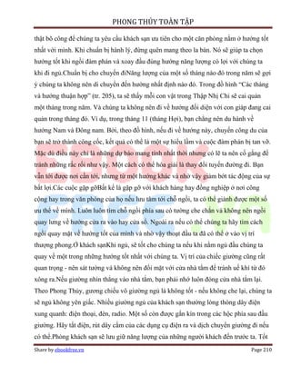 PHONG THỦY TOÀN TẬP

thật bõ công để chúng ta yêu cầu khách sạn ưu tiên cho một căn phòng nằm ở hướng tốt
nhất với mình. Khi chuẩn bị hành lý, đừng quên mang theo la bàn. Nó sẽ giúp ta chọn
hướng tốt khi ngồi đàm phán và xoay đầu đúng hướng năng lượng có lợi với chúng ta
khi đi ngủ.Chuẩn bị cho chuyến điNăng lượng của một số tháng nào đó trong năm sẽ gợi
ý chúng ta không nên di chuyển đến hướng nhất định nào đó. Trong đồ hình “Các tháng
và hướng thuận hợp” (tr. 205), ta sẽ thấy mỗi con vật trong Thập Nhị Chi sẽ cai quản
một tháng trong năm. Và chúng ta không nên đi về hướng đối diện với con giáp đang cai
quản trong tháng đó. Ví dụ, trong tháng 11 (tháng Hợi), bạn chẳng nên du hành về
hướng Nam và Đông nam. Bởi, theo đồ hình, nếu đi về hướng này, chuyến công du của
bạn sẽ trở thành công cốc, kết quả có thể là một sự hiểu lầm và cuộc đàm phán bị tan vỡ.
Mặc dù điều này chỉ là những dự báo mang tính nhất thời nhưng có lẽ ta nên cố gắng để
tránh những rắc rối như vậy. Một cách có thể hóa giải là thay đổi tuyến đường đi. Bạn
vẫn tới được nơi cần tới, nhưng từ một hướng khác và nhờ vậy giảm bớt tác động của sự
bất lợi.Các cuộc gặp gỡBất kể là gặp gỡ với khách hàng hay đồng nghiệp ở nơi công
cộng hay trong văn phòng của họ nếu lưu tâm tới chỗ ngồi, ta có thể giành được một số
ưu thế về mình. Luôn luôn tìm chỗ ngồi phía sau có tường che chắn và không nên ngồi
quay lưng về hướng cửa ra vào hay cửa sổ. Ngoài ra nếu có thể chúng ta hãy tìm cách
ngồi quay mặt về hướng tốt của mình và nhờ vậy thoạt đầu ta đã có thể ở vào vị trí
thượng phong.Ở khách sạnKhi ngủ, sẽ tốt cho chúng ta nếu khi nằm ngủ đầu chúng ta
quay về một trong những hướng tốt nhất với chúng ta. Vị trí của chiếc giường cũng rất
quan trọng - nên sát tường và không nên đối mặt với cửa nhà tắm để tránh uế khí từ đó
xông ra.Nếu giường nhìn thẳng vào nhà tắm, bạn phải nhớ luôn đóng cửa nhà tắm lại.
Theo Phong Thủy, gương chiếu vô giường ngủ là không tốt - nếu không che lại, chúng ta
sẽ ngủ không yên giấc. Nhiều giường ngủ của khách sạn thường lòng thòng dây điện
xung quanh: điện thoại, đèn, radio. Một số còn được gắn kín trong các hộc phía sau đầu
giường. Hãy tắt điện, rút dây cắm của các dụng cụ điện ra và dịch chuyển giường đi nếu
có thể.Phòng khách sạn sẽ lưu giữ năng lượng của những người khách đến trước ta. Tốt
Share by ebookfree.vn                                                           Page 210
 