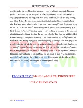 PHONG THỦY TOÀN TẬP

hơn hết, ta nên loại bỏ những năng lượng này và tạo ra một môi trường dễ chịu xung
quanh ta. Trước hết, hãy mở toang cửa sổ để không khí trong lành ùa vào. Do là nơi
công cộng nên ta khó có thể dùng cách phát ra các âm thanh (như vỗ tay, rung chuông,
khua động) để thay đổi năng lượng nhưng ta có thể dùng cách lặng lẽ như đốt nhang,
trầm, hay xông phòng bằng tinh dầu và xịt nước xung quanh phòng để tăng cường lượng
ion âm.Sau khi đã thực hiện tối đa các biện pháp để tạo cho nơi ở tạm này những gì có
thể là tốt nhất và “nối kết” vào năng lượng có lợi với chúng ta, chúng ta tự đặt mình vào
một vị trí thuận lợi nhất để sẵn sàng cho các cuộc tiếp xúc, đàm phán sắp tới.Giải tríKhi
mời khách hàng tới dùng bữa ở nhà hàng, ta nên chọn cho mình một chỗ ngồi thuận lợi
để nếu tiến hành thương lượng phần lợi thế sẽ nghiêng về chúng ta. Với những người mà
ta muốn thắng thế hãy xếp họ ngồi vào những vị trí thất lợi - ví dụ như ngồi đưa lưng ra
cửa hay ngồi ngay chỗ đường cắt của dòng khí đi từ góc cột. Mặt khác, nếu muốn thuyết
phục ai đó nghe theo lý lẽ của mình, ta nên xếp họ ngồi ở vị trí có “hậu thuẫn” nhưng ta
thì ngồi đối mặt với hướng có lợi nhất.Nhắc bạn khi chuẩn bị hành lýLa bàn,danh sách
những hướng tốt cho bạn, thứ gì đó (vải, giấy, ...) để che gương soi, dầu, nhang, trầm,
bình xịt nước, địa chỉ một nhà hàng tốt để ăn mừng thành công.




   EBOOKFREE.VN MANG LẠI GIÁ TRỊ KHÔNG FREE

                           CHÚC THÀNH CÔNG




Share by ebookfree.vn                                                             Page 211
 