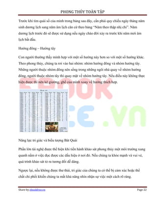 PHONG THỦY TOÀN TẬP

Trước khi tìm quái số của mình trong bảng sau đây, cần phải quy chiếu ngày tháng năm
sinh dương lịch sang năm âm lịch căn cứ theo bảng “Năm theo thập nhị chi”. Năm
dương lịch trước đó sẽ được sử dụng nếu ngày chào đời xảy ra trước khi năm mới âm
lịch bắt đầu.

Hướng đông – Hướng tây

Con người thường thấy mình hợp với một số hướng này hơn so với một số hướng khác.
Theo phong thủy, chúng ta rơi vào hai nhóm: nhóm hướng đông và nhóm hướng tây.
Những người thuộc nhóm đông nên sống trong những ngôi nhà quay về nhóm hướng
đông, người thuộc nhóm tây thì quay mặt về nhóm hướng tây. Nếu điều này không thực
hiện được thì nên kê giường, ghế của mình xoay về hướng thích hợp.




Năng lực tri giác và biểu tượng Bát Quái

Phần lớn tài nghệ được thể hiện khi tiến hành khảo sát phong thủy một môi trường xung
quanh nằm ở việc đọc được các dấu hiệu ở nơi đó. Nếu chúng ta khỏe mạnh và vui vẻ,
quá trình khảo sát tỏ ra tương đối dễ dàng.

Ngược lại, nếu không được thư thái, tri giác của chúng ta có thể bị cảm xúc hoặc thể
chất chi phối khiến chúng ta mất khả năng nhìn nhận sự việc một cách rõ ràng.


Share by ebookfree.vn                                                             Page 22
 