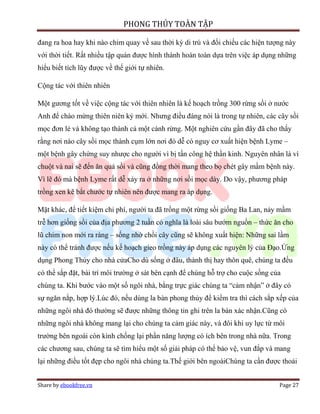 PHONG THỦY TOÀN TẬP

đang ra hoa hay khi nào chim quay về sau thời kỳ di trú và đối chiếu các hiện tượng này
với thời tiết. Rất nhiều tập quán được hình thành hoàn toàn dựa trên việc áp dụng những
hiểu biết tích lũy được về thế giới tự nhiên.

Cộng tác với thiên nhiên

Một gương tốt về việc cộng tác với thiên nhiên là kế hoạch trồng 300 rừng sồi ở nước
Anh để chào mừng thiên niên kỷ mới. Nhưng điều đáng nói là trong tự nhiên, các cây sồi
mọc đơn lẻ và không tạo thành cả một cánh rừng. Một nghiên cứu gần đây đã cho thấy
rằng nơi nào cây sồi mọc thành cụm lớn nơi đó dễ có nguy cơ xuất hiện bệnh Lyme –
một bệnh gây chứng suy nhược cho người vì bị tấn công hệ thần kinh. Nguyên nhân là vì
chuột và nai sẽ đến ăn quả sồi và cũng đồng thời mang theo bọ chét gây mầm bệnh này.
Vì lẽ đó mà bệnh Lyme rất dễ xảy ra ở những nơi sồi mọc dày. Do vậy, phương pháp
trồng xen kẽ bắt chước tự nhiên nên được mang ra áp dụng.

Mặt khác, để tiết kiệm chi phí, người ta đã trồng một rừng sồi giống Ba Lan, nảy mầm
trễ hơn giống sồi của địa phương 2 tuần có nghĩa là loài sâu bướm nguồn – thức ăn cho
lũ chim non mới ra ràng – sống nhờ chồi cây cũng sẽ không xuất hiện: Những sai lầm
này có thể tránh được nếu kế hoạch gieo trồng này áp dụng các nguyên lý của Đạo.Ứng
dụng Phong Thủy cho nhà cửaCho dù sống ở đâu, thành thị hay thôn quê, chúng ta đều
có thể sắp đặt, bài trí môi trường ở sát bên cạnh để chúng hỗ trợ cho cuộc sống của
chúng ta. Khi bước vào một số ngôi nhà, bằng trực giác chúng ta “cảm nhận” ở đây có
sự ngăn nắp, hợp lý.Lúc đó, nếu dùng la bàn phong thủy để kiểm tra thì cách sắp xếp của
những ngôi nhà đó thường sẽ được những thông tin ghi trên la bàn xác nhận.Cũng có
những ngôi nhà không mang lại cho chúng ta cảm giác này, và đôi khi uy lực từ môi
trường bên ngoài còn kình chống lại phần năng lượng có ích bên trong nhà nữa. Trong
các chương sau, chúng ta sẽ tìm hiểu một số giải pháp có thể bảo vệ, vun đắp và mang
lại những điều tốt đẹp cho ngôi nhà chúng ta.Thế giới bên ngoàiChúng ta cần được thoải


Share by ebookfree.vn                                                             Page 27
 