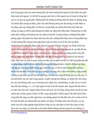 PHONG THỦY TOÀN TẬP

mái trong ngôi nhà của mình nhưng lắm lúc môi trường bên ngoài lại đem đến cảm giác
hoàn toàn trái ngược. Có thể đó là quang cảnh xấu xí bên ngoài cửa sổ hoặc là tiếng ầm ĩ
của xe cộ qua lại ngoài phố. Những điều đó chúng ta không khó để nhận ra, nhưng cùng
với nhiều điều tương tự khác, phải cần một khoảng thời gian dài chúng ta mới nhận ra
tác động xấu của chúng đối với tâm lý và tinh thần của mình.Sức khỏe thể chất của
chúng ta cũng có thể bị ảnh hưởng bởi nhiều tác nhân khó thấy khác. Phong thủy có thể
nhận diện những ảnh hưởng hay tác nhân tai hại đó và giúp chúng ta những biện pháp
phòng ngừa. Khi phải tìm chọn một căn nhà mới, những kiến thức nêu ra trong phần này
có thể hướng dẫn chúng ta tìm gặp được một nơi thực sự là tổ ấm cho gia đình
mình.Chọn địa điểmDù đang sinh sống trong ngôi nhà hay căn hộ của chính mình hay
chỉ là một người đang ở thuê, chúng ta vẫn có thể dùng những nguyên lý sau đây để tạo
ra một chốn riêng tư, luôn tạo ra thoải mái cho chúng ta.Nếu bạn đang muốn thay đổi
chỗ ở, hoặc may mắn được sở hữu một khu đất và đang thiết kế, chuẩn bị cất nhà thì
chắc chắn một vài yếu tố quan trọng sau đây bạn sẽ phải xét đến.Có thể trong đầu bạn đã
mường tượng trước một địa điểm rồi, nhưng bên trong khuôn viên đó những lựa chọn,
xếp đặt mà bạn quyết định trong ngôi nhà mới này có thể sẽ ảnh hưởng đến sự hưng
thịnh của bạn.Khi chọn một cơ ngơi chúng ta thường chú ý đến môi trường xung quanh.
Chúng ta dựa trên một số tiêu chí phù hợp với nhu cầu riêng để đánh giá yêu cầu này, ví
dụ hình thức của các nhà xung quanh, có gần trường học không, có thuận tiện cho công
ăn việc làm không, khu vực có thoáng mát, nhiều cây xanh không, có gần các cơ sở thể
dục thể thao không, v.v...Có một ngàn lẻ một lý do để chuyển nhà. Người thì dời nhà vì
có một việc làm mới. Người khác thì do mệt mỏi với lối sống cuồng nhiệt của đô thị nên
muốn dọn ra khu ngoại ô hoặc về hẳn vùng nông thôn. Nhiều người lớn tuổi thích chọn
vùng biển để sống sau khi nghỉ hưu; còn những người trẻ lần đầu tiên rời xa nhà có lẽ sẽ
bị cuốn hút đến các thành phố náo nhiệt, sôi động. Ở nhiều nước trên thế giới, sự suy
thoái của nền công nghiệp nặng đã làm sống lại các cụm dân cư bên bến cảng và dọc
theo các con sông: các kho bãi to lớn biến thành những căn hộ rộng rãi cho những cư
Share by ebookfree.vn                                                             Page 28
 