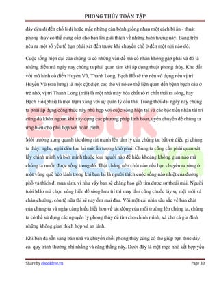 PHONG THỦY TOÀN TẬP

đây đều đi đến chỗ li dị hoặc mắc những căn bệnh giống nhau một cách bí ẩn - thuật
phong thủy có thể cung cấp cho bạn lời giải thích về những hiện tượng này. Bảng trên
nêu ra một số yếu tố bạn phải xét đến trước khi chuyển chỗ ở đến một nơi nào đó.

Cuộc sống hiện đại của chúng ta có những vấn đề mà cổ nhân không gặp phải và đó là
những điều mà ngày nay chúng ta phải quan tâm khi áp dụng thuật phong thủy. Khu đất
với mô hình cổ điển Huyền Vũ, Thanh Long, Bạch Hổ sẽ trở nên vô dụng nếu vị trí
Huyền Vũ (sau lưng) là một cột điện cao thế vì nó có thể liên quan đến bệnh bạch cầu ở
trẻ nhỏ, vị trí Thanh Long (trái) là một nhà máy hóa chất rò rỉ chất thải ra sông, hay
Bạch Hổ (phải) là một trạm xăng với sự quản lý cẩu thả. Trong thời đại ngày nay chúng
ta phải áp dụng công thức này phù hợp với cuộc sống hiện tại và các bậc tiền nhân tài trí
cũng đủ khôn ngoan khi xây dựng các phương pháp linh hoạt, uyển chuyển để chúng ta
ứng biến cho phù hợp với hoàn cảnh.

Môi trường xung quanh tác động rất mạnh lên tâm lý của chúng ta: bất cứ điều gì chúng
ta thấy, nghe, ngửi đều lưu lại một ấn tượng khó phai. Chúng ta cũng cần phải quan sát
lấy chính mình và biết mình thuộc loại người nào để hiểu khoảng không gian nào mà
chúng ta muốn được sống trong đó. Thật chẳng nên chút nào nếu bạn chuyển ra sống ở
một vùng quê hẻo lánh trong khi bạn lại là người thích cuộc sống náo nhiệt của đường
phố và thích đi mua sắm, vì như vậy bạn sẽ chẳng bao giờ tìm được sự thoải mái. Người
tuổi Mão mà chọn vùng biển để sống hưu trí thì may lắm cũng chuốc lấy sự mệt mỏi và
chán chường, còn tệ nữa thì sẽ nay ốm mai đau. Với một cái nhìn sâu sắc về bản chất
của chúng ta và ngày càng hiểu biết hơn về tác động của môi trường lên chúng ta, chúng
ta có thể sử dụng các nguyên lý phong thủy để tìm cho chính mình, và cho cả gia đình
những không gian thích hợp và an lành.

Khi bạn đã sẵn sàng bán nhà và chuyển chỗ, phong thủy cũng có thể giúp bạn thúc đẩy
cái quy trình thường nhì nhằng và căng thẳng này. Dưới đây là một mẹo nhỏ kết hợp yếu


Share by ebookfree.vn                                                               Page 30
 