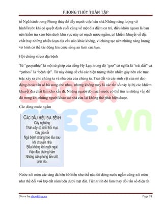 PHONG THỦY TOÀN TẬP

tố Ngũ hành trong Phong thủy để đẩy mạnh việc bán nhà.Những năng lượng vô
hìnhTrước khi có quyết định cuối cùng về một địa điểm cư trú, điều khôn ngoan là bạn
nên kiểm tra xem bên dưới khu vực này có mạch nước ngầm, có khiếm khuyết về địa
chất hay những nhiễu loạn địa cầu nào khác không, vì chúng tạo nên những năng lượng
vô hình có thể tác động lên cuộc sống an lành của bạn.

Hội chứng stress địa bệnh

Từ “geopathic” là một từ ghép của tiếng Hy Lạp, trong đó “geo” có nghĩa là “trái đất” và
“pathos” là “bệnh tật”. Từ này dùng để chỉ các hiện tượng thiên nhiên gây nên các trục
trặc xảy ra cho chúng ta và nhà cửa của chúng ta. Trái đất và các sinh vật của nó dao
động ở các tần số bổ sung cho nhau, nhưng không may là các tần số này lại bị các khiếm
khuyết địa chất làm cho xấu đi. Những người dò mạch nước có thể tìm ra những vấn đề
đó trong khi những người khảo sát nhà cửa lại không thể phát hiện được.

Các dòng nước ngầm




Nước xói mòn các tảng đá bên bờ biển như thế nào thì dòng nước ngầm cũng xói mòn
như thế đối với lớp đất nằm bên dưới mặt đất. Tiến trình đó làm thay đổi tần số điện từ


Share by ebookfree.vn                                                             Page 31
 