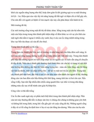 PHONG THỦY TOÀN TẬP

khỏi các nguồn năng lượng như thế, hoặc đơn giản là dời giường ngủ ra xa một khoảng
từ 0,6 - 1m. Hiệu quả của việc tẩy trừ năng lượng rất bất ngờ và thậm chí có thể gây sốc.
Cho nên đối với người có bệnh về tim mạch việc này cần phải được tiến hành từ từ.

Môi trường đô thị

Các môi trường sống trong một đô thị rất khác nhau. Sống trong một căn hộ nằm trên
một cửa hiệu trong trung tâm thành phố nhộn nhịp về đêm khác xa với sự yên tĩnh của
một ngôi nhà nằm ở ngoại ô nhiều cây xanh, hay ở các cao ốc rộng mênh mông trong
khu vực bến tàu được cải sửa để cho thuê.

Trung tâm thành phố và thị trấn

Trung tâm các thành phố lớn, nơi vũ trường và nhà hàng mở cửa thâu đêm suốt sáng, là
nơi tràn trề năng lượng dương và lối sống ở đây phản ánh tính chất này. Trung tâm thành
phố hấp dẫn những người trẻ tuổi chấp nhận xa rời nguồn cội và luôn sẵn sàng di chuyển
đi đây đi đó. Nhà cửa ở thành phố thường dưới hình thức các căn hộ và trang trí nội thất
nên hướng đến những sắc thái thể hiện năng lượng âm – màu sắc trầm lắng, sàn lót bằng
vật liệu tự nhiên, một vài chậu kiểng lớn – để tạo ra một nơi trú ẩn yên tĩnh. Trung tâm
các thành phố nhỏ hơn, đặc biệt ở nơi có các khu mua sắm dành cho người đi bộ, thường
đóng cửa vào ban đêm nên bầu không khí tĩnh lặng, mang tính âm và hơi rờn rợn. Nếu
sống ở đấy, bạn nên lắp nhiều đèn chiếu sáng quanh khu vực nhà và trong nhà dùng
những màu sắc rực rỡ để tránh cảm giác bị khép kín.

Công viên và bãi đất trống

Các ốc đảo xanh ngát này có phần tách biệt khỏi trung tâm thành phố nhộn nhịp. Nhà
cửa nơi này thường đắt tiền và được săn tìm vì chúng cho chúng ta không gian yên tĩnh
và không khí trong lành, trong khi vẫn gần gũi với cuộc sống đô thị. Những người sống
ở đây sẽ có lối sống ổn định hơn vì họ có sự cân bằng âm-dương. Nhà cửa của họ nên

Share by ebookfree.vn                                                              Page 34
 