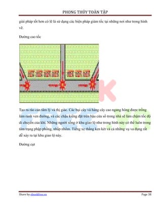 PHONG THỦY TOÀN TẬP

giải pháp tốt hơn có lẽ là sử dụng các biện pháp giảm tốc tại những nơi như trong hình
vẽ.

Đường cao tốc




Tạo ra rào cản tâm lý và thị giác. Các bụi cây và hàng cây cao ngang hông được trồng
làm ranh ven đường, và các chậu kiểng đặt trên bậu cửa sổ trong nhà sẽ làm chậm tốc độ
di chuyển của khí. Những người sống ở khu giao lộ như trong hình này có thể luôn trong
tâm trạng phập phồng, nhấp nhổm. Tiếng xe thắng ken két và cả những vụ va đụng rất
dễ xảy ra tại khu giao lộ này.

Đường cụt




Share by ebookfree.vn                                                             Page 38
 