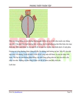 PHONG THỦY TOÀN TẬP




Nhà nào trông thẳng ra con đường thường gặp nhiều rủi ro vì khí như muốn xộc thẳng
vào nhà. Cần phải làm lệch hướng khí, và hàng rào là một phương tiện hữu hiệu cho mục
đích này. Một cách khác là xây một lối đi có mái che và đặt cửa chính dịch về một phía.

Gương soi cũng thường được dùng để đẩy lùi những ảnh hưởng tai hại. Nếu lối vào nhà
trực diện với đường lộ thì tốt nhất là dời lối đi sang một chỗ khác và cho nó chạy uốn
lượn. Tác hại do con đường đâm thẳng vào nhà cũng giống như tác hại của chiếc cầu
chĩa vào nhà. Những cư dân sống ở khu vực đó sẽ luôn cảm thấy kiệt sức.

Lưỡi dao




Share by ebookfree.vn                                                              Page 39
 