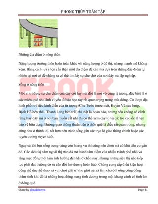 PHONG THỦY TOÀN TẬP




Những địa điểm ở nông thôn

Năng lượng ở nông thôn hoàn toàn khác với năng lượng ở đô thị, nhưng mạnh mẽ không
kém. Bằng cách lựa chọn cẩn thận một địa điểm để cất nhà dựa trên những đặc điểm tự
nhiên tại nơi đó để chúng ta có thể tìm lấy sự che chở của nơi đây mà lập nghiệp.

Sống ở nông thôn

Một vị trí được sự che chắn của cây cối hay núi đồi là nơi vô cùng lý tưởng, đặc biệt là ở
các miền quê hẻo lánh vì yếu tố bảo bọc này rất quan trọng trong mùa đông. Có được địa
hình phối trí kiểu kinh điển của tứ tượng (Chu Tước trước mặt, Huyền Vũ sau lưng,
Bạch Hổ bên phải, Thanh Long bên trái) thì thật là hoàn hảo, nhưng nếu không có cánh
rừng hay dãy núi ở nơi bạn muốn cất nhà thì có thể xem cây to và các tòa cao ốc là vật
bảo vệ hữu dụng. Đường giao thông thuận tiện ở thôn quê là điều rất quan trọng, nhưng
cũng như ở thành thị, tốt hơn nên tránh sống gần các trục lộ giao thông chính hoặc các
tuyến đường xuyên suốt.

Ngay cả khi bạn sống trong vùng còn hoang vu thì cũng nên chọn nơi có khu dân cư gần
đó. Các siêu thị nằm ngoài thị trấn đã trở thành tâm điểm của nhiều thành phố nhỏ và
làng mạc đồng thời làm ảnh hưởng đến khí ở chốn này, nhưng những siêu thị nào tiếp
tục phát đạt thường có sự cân đối âm-dương hoàn hảo. Chúng cung cấp điều kiện hoạt
động thể dục thể thao và vui chơi giải trí cho giới trẻ và làm cho đời sống cộng đồng
thêm sinh khí, đó là những hoạt động mang tính dương trong một khung cảnh có tính âm
ở đồng quê.
Share by ebookfree.vn                                                               Page 41
 