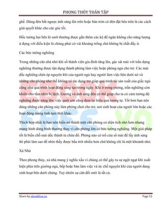 PHONG THỦY TOÀN TẬP

ghế. Dùng đèn hắt ngược ánh sáng lên trên hoặc bàn tròn có đèn đặt bên trên là các cách
giải quyết khác cho các góc tối.

Hốc tường hai bên lò sưởi thường được gắn thêm các kệ để ngăn không cho năng lượng
ứ đọng với điều kiện là chúng phải có vài khoảng trống chứ không bị chất đầy ứ.

Các bức tường nghiêng

Trong những căn nhà nhỏ khi số thành viên gia đình tăng lên, gác sát mái với trần dựng
nghiêng thường được tận dụng thành phòng làm việc hoặc phòng ngủ cho trẻ. Các mái
dốc nghiêng chèn ép nguyên khí của người ngủ hay người làm việc bên dưới nó và
những căn phòng như thế không có tác dụng trợ giúp quá trình tái sản xuất của giấc ngủ
cũng như quá trình hoạt động sáng tạo trong ngày. Khi ở trong phòng, trần nghiêng còn
khiến cho tầm nhìn bị lệch. Gương và ánh sáng đèn có thể giúp cho ta có cảm tưởng độ
nghiêng được nâng lên; việc quét sơn cũng đem lại hiệu quả tương tự. Tốt hơn bạn nên
dùng những căn phòng này làm phòng chơi cho trẻ, nơi sinh hoạt của người lớn hoặc các
hoạt động mang tính tạm thời khác.

Thích hợp nhất là bạn nên biến nó thành một căn phòng có diện tích nhỏ hơn nhưng
mang hình dáng bình thường thay vì căn phòng lớn có bức tường nghiêng. Một giải pháp
tốt là biến chỗ mái dốc thành tủ chứa đồ. Phòng nào có trổ cửa sổ mái để lấy ánh sáng
thì phải làm sao để nhìn thấy được bầu trời nhiều hơn chứ không chỉ là một khoảnh nhỏ.

Xà Nhà

Theo phong thủy, xà nhà mang ý nghĩa xấu vì chúng có thể gây ra sự ngột ngạt khi xuất
hiện phía trên giường ngủ, bếp hoặc bàn làm việc và ức chế nguyên khí của người đang
sinh hoạt bên dưới chúng. Tuy nhiên sự cân đối mới là tất cả.




Share by ebookfree.vn                                                             Page 52
 