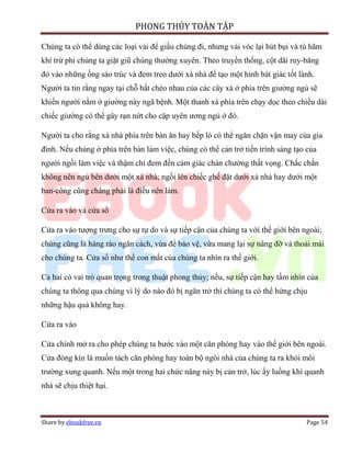 PHONG THỦY TOÀN TẬP

Chúng ta có thể dùng các loại vải để giấu chúng đi, nhưng vải vóc lại hút bụi và tù hãm
khí trừ phi chúng ta giặt giũ chúng thường xuyên. Theo truyền thống, cột dãi ruy-băng
đỏ vào những ống sáo trúc và đem treo dưới xà nhà để tạo một hình bát giác tốt lành.
Người ta tin rằng ngay tại chỗ bắt chéo nhau của các cây xà ở phía trên giường ngủ sẽ
khiến người nằm ở giường này ngã bệnh. Một thanh xà phía trên chạy dọc theo chiều dài
chiếc giường có thể gây rạn nứt cho cặp uyên ương ngủ ở đó.

Người ta cho rằng xà nhà phía trên bàn ăn hay bếp lò có thể ngăn chặn vận may của gia
đình. Nếu chúng ở phía trên bàn làm việc, chúng có thể cản trở tiến trình sáng tạo của
người ngồi làm việc và thậm chí đem đến cảm giác chán chường thất vọng. Chắc chắn
không nên ngủ bên dưới một xà nhà; ngồi lên chiếc ghế đặt dưới xà nhà hay dưới một
ban-công cũng chẳng phải là điều nên làm.

Cửa ra vào và cửa sổ

Cửa ra vào tượng trưng cho sự tự do và sự tiếp cận của chúng ta với thế giới bên ngoài;
chúng cũng là hàng rào ngăn cách, vừa để bảo vệ, vừa mang lại sự nâng đỡ và thoải mái
cho chúng ta. Cửa sổ như thể con mắt của chúng ta nhìn ra thế giới.

Cả hai có vai trò quan trọng trong thuật phong thủy; nếu, sự tiếp cận hay tầm nhìn của
chúng ta thông qua chúng vì lý do nào đó bị ngăn trở thì chúng ta có thể hứng chịu
những hậu quả không hay.

Cửa ra vào

Cửa chính mở ra cho phép chúng ta bước vào một căn phòng hay vào thế giới bên ngoài.
Cửa đóng kín là muốn tách căn phòng hay toàn bộ ngôi nhà của chúng ta ra khỏi môi
trường xung quanh. Nếu một trong hai chức năng này bị cản trở, lúc ấy luồng khí quanh
nhà sẽ chịu thiệt hại.



Share by ebookfree.vn                                                             Page 54
 