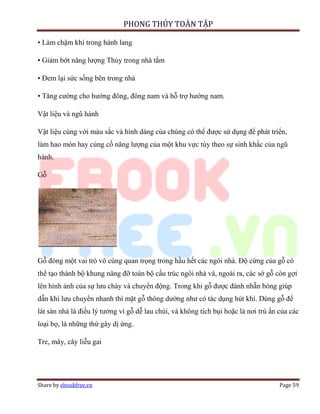 PHONG THỦY TOÀN TẬP

• Làm chậm khí trong hành lang

• Giảm bớt năng lượng Thủy trong nhà tắm

• Đem lại sức sống bên trong nhà

• Tăng cường cho hướng đông, đông nam và hỗ trợ hướng nam.

Vật liệu và ngũ hành

Vật liệu cùng với màu sắc và hình dáng của chúng có thể được sử dụng để phát triển,
làm hao mòn hay củng cố năng lượng của một khu vực tùy theo sự sinh khắc của ngũ
hành.

Gỗ




Gỗ đóng một vai trò vô cùng quan trọng trong hầu hết các ngôi nhà. Độ cứng của gỗ có
thể tạo thành bộ khung nâng đỡ toàn bộ cấu trúc ngôi nhà và, ngoài ra, các sớ gỗ còn gợi
lên hình ảnh của sự lưu chảy và chuyển động. Trong khi gỗ được đánh nhẵn bóng giúp
dẫn khí lưu chuyển nhanh thì mặt gỗ thông dường như có tác dụng hút khí. Dùng gỗ để
lát sàn nhà là điều lý tưởng vì gỗ dễ lau chùi, và không tích bụi hoặc là nơi trú ẩn của các
loại bọ, là những thứ gây dị ứng.

Tre, mây, cây liễu gai




Share by ebookfree.vn                                                                Page 59
 