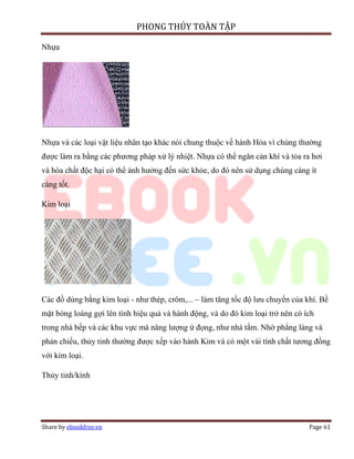 PHONG THỦY TOÀN TẬP

Nhựa




Nhựa và các loại vật liệu nhân tạo khác nói chung thuộc về hành Hỏa vì chúng thường
được làm ra bằng các phương pháp xử lý nhiệt. Nhựa có thể ngăn cản khí và tỏa ra hơi
và hóa chất độc hại có thể ảnh hưởng đến sức khỏe, do đó nên sử dụng chúng càng ít
càng tốt.

Kim loại




Các đồ dùng bằng kim loại - như thép, crôm,... – làm tăng tốc độ lưu chuyển của khí. Bề
mặt bóng loáng gợi lên tính hiệu quả và hành động, và do đó kim loại trở nên có ích
trong nhà bếp và các khu vực mà năng lượng ứ đọng, như nhà tắm. Nhờ phẳng láng và
phản chiếu, thủy tinh thường được xếp vào hành Kim và có một vài tính chất tương đồng
với kim loại.

Thủy tinh/kính




Share by ebookfree.vn                                                            Page 61
 