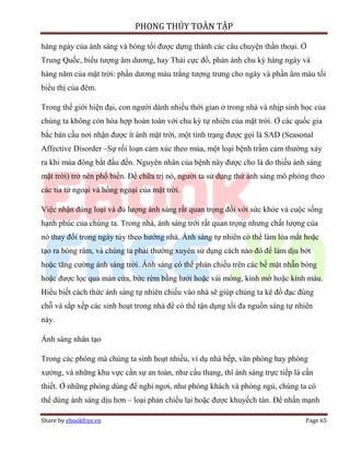 PHONG THỦY TOÀN TẬP

hàng ngày của ánh sáng và bóng tối được dựng thành các câu chuyện thần thoại. Ở
Trung Quốc, biểu tượng âm dương, hay Thái cực đồ, phản ánh chu kỳ hàng ngày và
hàng năm của mặt trời: phần dương màu trắng tượng trưng cho ngày và phần âm màu tối
biểu thị của đêm.

Trong thế giới hiện đại, con người dành nhiều thời gian ở trong nhà và nhịp sinh học của
chúng ta không còn hòa hợp hoàn toàn với chu kỳ tự nhiên của mặt trời. Ở các quốc gia
bắc bán cầu nơi nhận được ít ánh mặt trời, một tình trạng được gọi là SAD (Seasonal
Affective Disorder –Sự rối loạn cảm xúc theo mùa, một loại bệnh trầm cảm thường xảy
ra khi mùa đông bắt đầu đến. Nguyên nhân của bệnh này được cho là do thiếu ánh sáng
mặt trời) trở nên phổ biến. Để chữa trị nó, người ta sử dụng thứ ánh sáng mô phỏng theo
các tia tử ngoại và hồng ngoại của mặt trời.

Việc nhận đúng loại và đủ lượng ánh sáng rất quan trọng đối với sức khỏe và cuộc sống
hạnh phúc của chúng ta. Trong nhà, ánh sáng trời rất quan trọng nhưng chất lượng của
nó thay đổi trong ngày tùy theo hướng nhà. Ánh sáng tự nhiên có thể làm lóa mắt hoặc
tạo ra bóng râm, và chúng ta phải thường xuyên sử dụng cách nào đó để làm dịu bớt
hoặc tăng cường ánh sáng trời. Ánh sáng có thể phản chiếu trên các bề mặt nhẵn bóng
hoặc được lọc qua màn cửa, bức rèm bằng lưới hoặc vải mỏng, kính mờ hoặc kính màu.
Hiểu biết cách thức ánh sáng tự nhiên chiếu vào nhà sẽ giúp chúng ta kê đồ đạc đúng
chỗ và sắp xếp các sinh hoạt trong nhà để có thể tận dụng tối đa nguồn sáng tự nhiên
này.

Ánh sáng nhân tạo

Trong các phòng mà chúng ta sinh hoạt nhiều, ví dụ nhà bếp, văn phòng hay phòng
xưởng, và những khu vực cần sự an toàn, như cầu thang, thì ánh sáng trực tiếp là cần
thiết. Ở những phòng dùng để nghỉ ngơi, như phòng khách và phòng ngủ, chúng ta có
thể dùng ánh sáng dịu hơn – loại phản chiếu lại hoặc được khuyếch tán. Để nhấn mạnh

Share by ebookfree.vn                                                            Page 65
 
