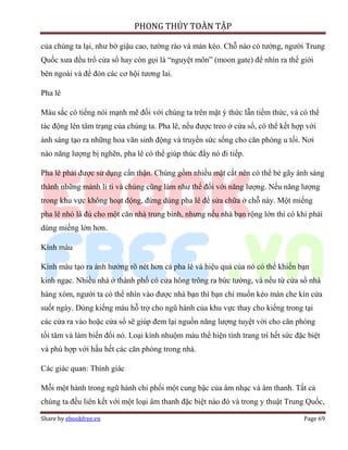 PHONG THỦY TOÀN TẬP

của chúng ta lại, như bờ giậu cao, tường rào và màn kéo. Chỗ nào có tường, người Trung
Quốc xưa đều trổ cửa sổ hay còn gọi là “nguyệt môn” (moon gate) để nhìn ra thế giới
bên ngoài và để đón các cơ hội tương lai.

Pha lê

Màu sắc có tiếng nói mạnh mẽ đối với chúng ta trên mặt ý thức lẫn tiềm thức, và có thể
tác động lên tâm trạng của chúng ta. Pha lê, nếu được treo ở cửa sổ, có thể kết hợp với
ánh sáng tạo ra những hoa văn sinh động và truyền sức sống cho căn phòng u tối. Nơi
nào năng lượng bị nghẽn, pha lê có thể giúp thúc đẩy nó đi tiếp.

Pha lê phải được sử dụng cẩn thận. Chúng gồm nhiều mặt cắt nên có thể bẻ gãy ánh sáng
thành những mảnh li ti và chúng cũng làm như thế đối với năng lượng. Nếu năng lượng
trong khu vực không hoạt động, đừng dùng pha lê để sửa chữa ở chỗ này. Một miếng
pha lê nhỏ là đủ cho một căn nhà trung bình, nhưng nếu nhà bạn rộng lớn thì có khi phải
dùng miếng lớn hơn.

Kính màu

Kính màu tạo ra ảnh hưởng rõ nét hơn cả pha lê và hiệu quả của nó có thể khiến bạn
kinh ngạc. Nhiều nhà ở thành phố có cửa hông trông ra bức tường, và nếu từ cửa sổ nhà
hàng xóm, người ta có thể nhìn vào được nhà bạn thì bạn chỉ muốn kéo màn che kín cửa
suốt ngày. Dùng kiếng màu hỗ trợ cho ngũ hành của khu vực thay cho kiếng trong tại
các cửa ra vào hoặc cửa sổ sẽ giúp đem lại nguồn năng lượng tuyệt vời cho căn phòng
tối tăm và làm biến đổi nó. Loại kính nhuộm màu thể hiện tính trang trí hết sức đặc biệt
và phù hợp với hầu hết các căn phòng trong nhà.

Các giác quan: Thính giác

Mỗi một hành trong ngũ hành chi phối một cung bậc của âm nhạc và âm thanh. Tất cả
chúng ta đều liên kết với một loại âm thanh đặc biệt nào đó và trong y thuật Trung Quốc,

Share by ebookfree.vn                                                              Page 69
 