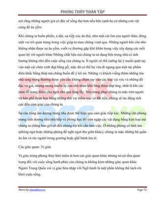 PHONG THỦY TOÀN TẬP

nói rằng những người già cô độc sẽ sống thọ hơn nếu bên cạnh họ có những con vật
cưng để âu yếm.

Khi chúng ta buồn phiền, ủ dột, sự tiếp xúc da thịt, như một cái ôm của người thân, đóng
một vai trò quan trọng trong việc giúp ta mau chóng vượt qua. Những người khi còn nhỏ
không nhận được sự âu yếm, vuốt ve thường gặp khó khăn trong việc xây dựng các mối
quan hệ với người khác.Những chất liệu mà chúng ta sử dụng bên trong nhà có ảnh
hưởng không nhỏ đến cuộc sống của chúng ta. Ít người có thể cưỡng lại ý muốn quệt tay
vào một cái chén xinh đẹp bằng gỗ, mặc dù có thể họ vừa đi ngang qua một tác phẩm
điêu khắc bằng thép mà chẳng buồn để ý tới nó. Những vị khách viếng thăm những tòa
nhà sang trọng thường được yêu cầu không chạm tay vào các loại vải vóc và những đồ
đạc vô giá, nhưng mong muốn ấy của chủ nhân khó lòng được đáp ứng, nhất là khi các
món đồ trang điểm cho ngôi nhà quá lộng lẫy. Nếu trang phục chúng ta mặc trên người
và bàn ghế được bọc bằng những thứ vải mềm mại và đắt tiền, chúng sẽ tác động tích
cực đến cảm giác của chúng ta.

Sự cân bằng âm dương trong nhà được thể hiện qua cảm giác tiếp xúc. Những căn phòng
mang tính dương như nhà bếp và phòng học thì tràn ngập các vật dụng bằng kim loại mà
chúng ta chẳng bao giờ sờ đến chúng trừ khi cần làm việc. Ở những phòng có tính âm
(phòng ngủ hoặc những phòng để nghỉ ngơi thư giãn khác), chúng ta mặc những bộ quần
áo ấm và rúc người trong giường hoặc ghế bành êm ái.

Các giác quan: Vị giác

Vị giác trong phong thủy khó miêu tả hơn các giác quan khác nhưng nó có tầm quan
trọng đối với cuộc sống hạnh phúc của chúng ta không kém những giác quan khác.
Người Trung Quốc coi vị giác hòa nhập với Ngũ hành là một phần không thể tách rời
khỏi cuộc sống.



Share by ebookfree.vn                                                            Page 72
 