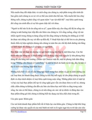 PHONG THỦY TOÀN TẬP

Nếu muốn thay đổi nhận thức và cách sống của chúng ta, một phần trong tiến trình đó
bao gồm cách chúng ta cư xử với cơ thể của mình như thế nào. Nếu muốn khí lưu chảy
thông suốt, chúng ta phải sống với quan niệm “vạn vật nhất thể”: mọi khía cạnh trong
đời sống của mình đều có sự liên quan chặt chẽ với nhau.

“Người ta thế nào là do ăn uống mà ra cả”, quan điểm này cho rằng chế độ ăn uống của
chúng ta ảnh hưởng trực tiếp đến sức khỏe của chúng ta. Lối sống cuồng, sống vội mà
nhiều người trong chúng ta đang sống nói lên rằng chúng ta thường ăn những gì có thể
ăn được mà chẳng cần suy xét đến sự điều độ. Y thuật hiện đại có thể tìm ra các phương
thuốc điều trị hiệu nghiệm nhưng nếu chúng ta tuân thủ các chế độ dinh dưỡng cân bằng
và lành mạnh thì chúng ta ít có nguy cơ ngã bệnh.

Bản thân việc kết hợp âm dương và ngũ hành trong nhà bếp là một khoa học. Các bài
thuốc bắc cân bằng các vị thuốc bằng cách sử dụng cùng một nguyên lý như phong thủy
dùng để cân bằng môi trường. (Nhân vật Chaucer mặt đỏ, một kẻ phong tình dâm đãng
trong “Những câu chuyện ở Canterbury” là một kẻ thích ăn hành và tỏi tây, đây là một ví
dụ cổ điển của trường hợp thừa Hỏa).

Những hiểu biết về yếu tố cân bằng ngũ hành trong thực phẩm và giá trị dinh dưỡng của
các loại thức ăn nhanh đang được chúng ta tiêu thụ mỗi ngày sẽ cho phép chúng ta quyết
định và chịu trách nhiệm về mọi khía cạnh trong cuộc sống. Những phân tích về mặt lợi
và hại của loại thực phẩm chế tạo từ công nghệ gien vẫn còn được đem ra mổ xẻ, nhưng
chắc chắn chúng ta không cần đến các báo cáo khoa học mới hiểu ra rằng trong cuộc
sống, lúc nào có thể được, chúng ta cứ nên dùng các sản vật tự nhiên và đừng dựa vào
thực phẩm đóng gói khi chúng ta không biết tác dụng của hóa chất chứa trong đó.

Các giác quan: Khứu giác

Các nơi kinh doanh thực phẩm biết rất rõ hiệu lực của khứu giác. Chúng ta thật khó lòng
cưỡng lại được sức quyến rũ của mùi bánh mì mới ra lò ngào ngạt tỏa ra tới tận cửa siêu
Share by ebookfree.vn                                                             Page 73
 