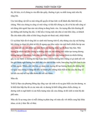 PHONG THỦY TOÀN TẬP

thị, lôi kéo, rủ rê chúng ta vào đến tận quầy, thường ở góc xa nhất trong một siêu thị
rộng lớn.

Các loài động vật tiết ra mùi riêng để quyến rũ bạn tình và để đánh dấu lãnh thổ của
chúng. Nhà của chúng ta cũng có mùi riêng và hầu hết chúng ta, dù có bị bịt mắt cũng sẽ
nói đúng nhà người bạn nào mà chúng ta đang bước vào. Ấn tượng đầu tiên thường để
lại những ảnh hưởng lâu dài, vì thế nếu ở trong một căn nhà có mùi khó chịu, cả khách
lẫn chủ nhân chắc chắn sẽ khó lòng chuyện trò thoải mái, nhiệt thành.

Có sự khác biệt rất rõ ràng khi so sánh mùi hương tinh tế, nhẹ nhàng của cây oải hương
khi chúng ta chạm hờ phải nó khi đi ngang qua khu vườn vào một buổi chiều ấm áp sau
cơn mưa với các sản phẩm tạo mùi thơm oải hương nhân tạo đã được bày bán. Mùi
hương tự nhiên tạo cho chúng ta những cảm xúc mà những mùi nhân tạo tương đương
không bao giờ làm được, hơn nữa, ưu điểm vượt trội của hương thơm tự nhiên không
gây ra các bệnh về đường hô hấp hoặc làm ô nhiễm không khí.Chẳng có gì sánh nổi với
làn gió thơm ngát hương hoa thổi nhẹ vào nhà từ khu vườn, ban-công hay bồn hoa ở cửa
sổ bên ngoài. Nhiều nền văn hóa sử dụng mùi hương để tạo hương thơm cho không khí
và ngày nay chúng ta đang bắt đầu tái khám phá những hiểu biết từ lâu của cha ông về
lợi ích của một số loại dầu thơm đối với sức khỏe.

Màu sắc

Triết lý Đạo của phương Đông dạy rằng vạn vật sinh ra từ sự giao biến của âm dương. m
là khối đen hấp thụ tất cả các màu sắc và dương là khối trắng phản chiếu chúng. m
dương sinh ra ngũ hành và các biểu tượng màu sắc của chúng, từ đó sinh ra toàn bộ dải
phổ màu.

Màu sắc là sự rung cảm và mỗi chúng ta phản ứng với màu sắc với nhiều cung bậc khác
nhau, cả do ý thức lẫn vô thức.


Share by ebookfree.vn                                                               Page 74
 