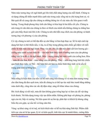 PHONG THỦY TOÀN TẬP

Năm màu tương ứng với ngũ hành gợi lên tính chất năng lượng của mỗi hành. Chúng ta
sử dụng chúng để nhấn mạnh khía cạnh nào trong cuộc sống mà ta chú trọng hơn cả, và
Bát quái đồ sẽ cung cấp cho chúng ta những thông tin về các màu sắc liên quan ở mỗi
hướng. Trong thuật phong thủy tính cân bằng và hòa hợp là hai điều cốt yếu. Chúng ta
nên trang trí căn nhà của chúng ta theo sở thích của mình nếu không chúng ta chẳng bao
giờ cảm thấy thoải mái khi ở đó. Chúng ta nên nhớ đến mục đích của căn phòng và hành
tương ứng với phương vị của căn phòng.

Có vậy chúng ta mới có thể đạt đến sự cân bằng và hòa hợp thực sự. Sẽ là một cách áp
dụng hời hợt và thô thiển nếu, ví dụ, ta cố bày trong phòng năm chiếc gối đệm với mỗi
chiếc là một màu của ngũ hành. Thay vào đó, chỉ cần đặt một cành uất kim hương giả –
cuống màu xanh và hoa màu đỏ – vào một bình thủy tinh ở hướng nam của căn phòng
trắng toát là ta đã có đủ ngũ hành: Mộc – tượng trưng bởi màu xanh của cuống hoa, Hỏa
– màu đỏ của hoa, Kim – màu trắng của căn phòng, Thủy – ánh sáng lung linh khi chiếu
qua bình thủy tinh, và Thổ – thể hiện bởi cát làm ra chiếc bình thủy tinh và là yếu tố
trung gian sinh ra bông hoa.

Các màu

Màu trắng là hiện thân của nền vải bố mới căng trên khung vẽ và màu đen tượng trưng
cho tấm bảng đá đen sạch trơn, trên đó chúng ta có thể tạo tác một bức tranh bằng những
màu dưới đây, cũng như các sắc độ đậm nhạt, sáng tối khác nhau của chúng.

Đỏ: kích động và nổi trội, màu đỏ làm không gian trông hẹp lại và làm các đồ vật tăng
kích thước. Nó hữu dụng trong việc tạo điểm nhấn. Không phù hợp với phòng ăn, phòng
ngủ của trẻ, bếp và xưởng. Nó liên quan tới sự ấm áp, phát đạt và khích lệ nhưng cũng
biểu thị cơn giận, sự xấu hổ và lòng căm thù.

Vàng: sự khai sáng và trí tuệ, nó kích thích não và hỗ trợ khả năng lĩnh hội. Phẩm chất
tích cực của nó là lạc quan, lý trí và kiên quyết; tính tiêu cực là mánh khóe, cường điệu
Share by ebookfree.vn                                                               Page 76
 