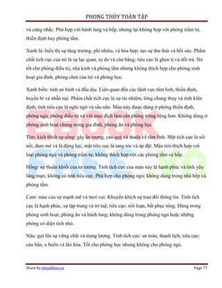 PHONG THỦY TOÀN TẬP

và cứng nhắc. Phù hợp với hành lang và bếp, nhưng lại không hợp với phòng trầm tư,
thiền định hay phòng tắm.

Xanh lá: biểu thị sự tăng trưởng, phì nhiêu, và hòa hợp; tạo sự thư thái và hồi sức. Phẩm
chất tích cực của nó là sự lạc quan, tự do và cân bằng; tiêu cực là ghen tị và dối trá. Nó
tốt cho phòng điều trị, nhà kính và phòng tắm nhưng không thích hợp cho phòng sinh
hoạt gia đình, phòng chơi của trẻ và phòng học.

Xanh biển: tính an bình và đấu dịu. Liên quan đến các lãnh vực tâm linh, thiền định,
huyền bí và nhẫn nại. Phẩm chất tích cực là sự tín nhiệm, lòng chung thủy và tính kiên
định; tính tiêu cực là nghi ngờ và sầu não. Màu này được dùng ở phòng thiền định,
phòng ngủ, phòng điều trị và với mục đích làm căn phòng trông rộng hơn. Không dùng ở
phòng sinh hoạt chung trong gia đình, phòng ăn và phòng học.

Tím: kích thích sự sống; gây ấn tượng, cao quý và thuộc về tâm linh. Mặt tích cực là sôi
nổi, đam mê và là động lực; mặt tiêu cực là tang tóc và áp đặt. Màu tím thích hợp với
loại phòng ngủ và phòng trầm tư; không thích hợp với các phòng tắm và bếp.

Hồng: sự thuần khiết của tư tưởng. Tính tích cực của màu này là hạnh phúc và tình yêu
lãng mạn; không có tính tiêu cực. Phù hợp cho phòng ngủ; không dùng trong nhà bếp và
phòng tắm.

Cam: màu của sự mạnh mẽ và tươi vui. Khuyến khích sự trao đổi thông tin. Tính tích
cực là hạnh phúc, sự tập trung và trí tuệ; tiêu cực: nổi loạn, bất phục tòng. Dùng trong
phòng sinh hoạt, phòng ăn và hành lang; không dùng trong phòng ngủ hoặc những
phòng có diện tích nhỏ.

Nâu: gợi lên sự vững chãi và trọng lượng. Tính tích cực: an toàn, thanh lịch; tiêu cực:
cáu bẩn, u buồn và lão hóa. Tốt cho phòng học nhưng không cho phòng ngủ.



Share by ebookfree.vn                                                                Page 77
 