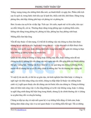 PHONG THỦY TOÀN TẬP

Trắng: tượng trưng cho những khởi đầu mới, sự thanh khiết và ngây thơ. Phẩm chất tích
cực là sạch sẽ, trong lành; tính tiêu cực là lạnh lẽo, thiếu sinh khí, khô khan. Dùng trong
phòng tắm, nhà bếp; không phù hợp với phòng trẻ và phòng ăn.

Đen: là màu của sự bí ẩn và độc lập. Tích cực: lôi cuốn, mạnh mẽ và lôi cuốn; tiêu cực:
sự chết, bóng tối, cái ác. Thường được dùng trong phòng ngủ và phòng thiếu niên;
không nên dùng trong phòng trẻ, phòng trị liệu, phòng học hay phòng sinh hoạt.

Những điều làm bận lòng

Vấn đề này thuộc về tâm trạng. Có thể đó là những việc mà chúng ta chưa làm được
nhưng lại cứ mãi bị eo sèo, hạch sách trong tâm trí – ví dụ như một cú điện thoại chưa
hồi đáp, một sự lỗi hẹn, hoặc những định kiến trong tiềm thức đã ngăn trở chúng ta thực
hiện những gì chúng ta thực sự muốn làm.

Quần áo mà chúng ta không sử dụng hoặc không mặc đến, hoặc những món đồ mà
chúng ta cất kỹ phòng khi cần dùng vào một ngày nào đó, đều góp phần trở thành những
thứ gây vướng bận. Những vật được thừa kế và các quà tặng mà chúng ta không thích,
muốn vất đi nhưng lại sợ có lỗi cũng chính là những thứ “bỏ thì thương mà vương thì
tội”.

Vì một lý do nào đó, có thể do sự giáo dục, do kinh nghiệm bản thân hoặc vì chúng ta
nghi ngờ vào khả năng riêng của mình, chúng ta chấp nhận lệ thuộc vào những hoàn
cảnh và ý nghĩ quen thuộc cho dù chúng cản trở bước tiến của chúng ta. Chúng ta không
dám rời khỏi một công việc vì cho rằng không có ta thì việc không xong, hoặc vì chúng
ta nghĩ rằng mình đang thể hiện lòng trung thành, nhưng lý do chính thường chỉ vì chúng
ta sợ phải thay đổi và chuyển hướng.

Chúng ta tiếp tục duy trì một mối quan hệ vì sợ những biến động về tình cảm, hoặc
không dám nhận công việc ở xa nơi quen thuộc vì sợ những điều bất ngờ. Tất cả những

Share by ebookfree.vn                                                                Page 78
 