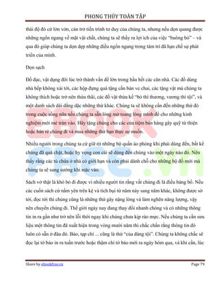 PHONG THỦY TOÀN TẬP

thái độ đó cứ lởn vởn, cản trở tiến trình tư duy của chúng ta, nhưng nếu dọn quang được
những ngổn ngang về mặt vật chất, chúng ta sẽ thấy ra lợi ích của việc “buông bỏ” – và
qua đó giúp chúng ta dọn dẹp những điều ngổn ngang trong tâm trí đã hạn chế sự phát
triển của mình.

Dọn sạch

Đồ đạc, vật dụng đôi lúc trở thành vấn đề lớn trong hầu hết các căn nhà. Các đồ dùng
nhà bếp không xài tới, các hộp đựng quà tặng cần bán ve chai, các tặng vật mà chúng ta
không thích hoặc trở nên thừa thãi, các đồ vật thừa kế “bỏ thì thương, vương thì tội”, và
một danh sách dài dằng dặc những thứ khác. Chúng ta sẽ không cần đến những thứ đó
trong cuộc sống nữa nếu chúng ta sẵn lòng mở toang lòng mình để cho những kinh
nghiệm mới mẻ tràn vào. Hãy tặng chúng cho các cửa tiệm bán hàng gây quỹ từ thiện
hoặc bán rẻ chúng đi và mua những thứ bạn thực sự muốn.

Nhiều người trong chúng ta cứ giữ rịt những bộ quần áo phòng khi phải dùng đến, bất kể
chúng đã quá chật, hoặc hy vọng con cái sẽ dùng đến chúng vào một ngày nào đó. Nên
thấy rằng các tủ chứa ở nhà có giới hạn và còn phải dành chỗ cho những bộ đồ mới mà
chúng ta sẽ sung sướng khi mặc vào.

Sách vở thật là khó bỏ đi được vì nhiều người tin rằng vất chúng đi là điều báng bổ. Nếu
các cuốn sách cứ nằm yên trên kệ và tích bụi từ năm này sang năm khác, không được sờ
tới, đọc tới thì chúng cũng là những thứ gây nặng lòng và làm nghẽn năng lượng, vậy
nên chuyển chúng đi. Thế giới ngày nay đang thay đổi nhanh chóng và có những thông
tin in ra gần như trở nên lỗi thời ngay khi chúng chưa kịp ráo mực. Nếu chúng ta cần sưu
liệu một thông tin đã xuất hiện trong vòng mười năm thì chắc chắn rằng thông tin đó
luôn có sẵn ở đâu đó. Báo, tạp chí ... cũng là thứ “của đáng tội”. Chúng ta không chắc sẽ
đọc lại tờ báo in ra tuần trước hoặc thậm chí tờ báo mới ra ngày hôm qua, và khi cần, lúc



Share by ebookfree.vn                                                              Page 79
 