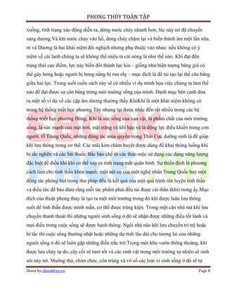 PHONG THỦY TOÀN TẬP

xuống, tình trạng xáo động diễn ra, dòng nước chảy nhanh hơn, lúc này nó đã chuyển
sang dương.Và khi nước chảy vào hồ, dòng chảy chậm lại và biến thành âm một lần nữa.
m và Dương là hai khái niệm đối nghịch nhưng phụ thuộc vào nhau: nếu không có ý
niệm về cái lạnh chúng ta sẽ không thể miêu tả cái nóng là như thế nào. Khi đạt đến
trạng thái cực điểm, lực này biến đổi thành lực kia – giống như hiện tượng băng giá có
thể gây bỏng hoặc người bị bỏng nắng bị run rẩy – mục đích là để tái tạo lại thế cân bằng
giữa hai lực. Trong suốt cuốn sách này sẽ có nhiều ví dụ minh họa việc chúng ta làm thế
nào để đạt được sự cân bằng trong môi trường sống của mình. Danh mục bên cạnh đưa
ra một số ví dụ về các cặp âm dương thường thấy.KhíKhí là một khái niệm không có
trong hệ thống triết học phương Tây nhưng lại được nhắc đến rất nhiều trong các hệ
thống triết học phương Đông. Khí là sức sống của vạn vật, là phẩm chất của môi trường
sống, là sức mạnh của mặt trời, mặt trăng và khí hậu và là động lực điều khiển trong con
người. Ở Trung Quốc, những động tác múa quyền trong Thái Cực dưỡng sinh là để giúp
khí lưu thông trong cơ thể. Các mũi kim châm huyệt được dùng để khai thông luồng khí
bị tắc nghẽn và các bài thuốc Bắc bào chế từ các thảo mộc sử dụng các dạng năng lượng
đặc biệt để điều khí khi cơ thể xảy ra tình trạng mất quân bình. Sự thiền định là phương
cách làm cho tinh thần khỏe mạnh: một nét cọ của một nghệ nhân Trung Quốc hay một
động tác phóng bút trong thư pháp đều là kết quả của một quá trình rèn luyện tinh thần
và điều tức để bảo đảm rằng mỗi tác phẩm phải đều tải được cái thần (khí) trong ấy.Mục
đích của thuật phong thủy là tạo ra một môi trường trong đó khí được luân lưu thông
suốt để tinh thần được minh mẫn, cơ thể được tráng kiện. Trong một căn nhà mà khí lưu
chuyển thanh thoát thì những người sinh sống ở đó sẽ nhận được những điều tốt lành và
mọi điều trong cuộc sống sẽ được hạnh thông. Ngôi nhà nào khí lưu chuyển trì trệ hoặc
bị tắc thì cuộc sống thường nhật hoặc những dự tính lâu dài cho tương lai của những
người sống ở đó sẽ luôn gặp những điều trắc trở.Trong một khu vườn thông thoáng, khí
được lưu chảy tự do, cây cối sẽ tươi tốt và các sinh vật trong môi trường tự nhiên sẽ sinh
sôi nảy nở. Muông thú, chim chóc, côn trùng và vô số các loài vi sinh sống ở đó sẽ tự
Share by ebookfree.vn                                                               Page 8
 