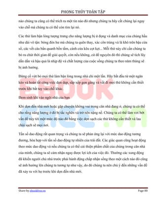 PHONG THỦY TOÀN TẬP

nào chúng ta cũng có thể trích ra một tin nào đó nhưng chúng ta hãy cất chúng lại ngay
vào chỗ mà chúng ta có thể còn tìm lại nó.

Các thứ làm bận lòng tượng trưng cho năng lượng bị ứ đọng và danh mục của chúng hầu
như dài vô tận: bóng đèn hư mà chúng ta quên thay, xác côn trùng và lá khô trên bậu cửa
sổ, các vết cáu bẩn quanh bồn tắm, cánh cửa kêu cọt kẹt... Mỗi thứ này chỉ cần chúng ta
bỏ ra chút thời gian để giải quyết, còn nếu không, cứ để nguyên đó thì chúng sẽ tích lũy
dần dần và hậu quả là nhịp độ và chất lượng của cuộc sống chúng ta theo năm tháng sẽ
bị ảnh hưởng.

Đừng cố vứt bỏ mọi thứ làm bận lòng trong nhà chỉ một lần. Hãy bắt đầu từ một ngăn
kéo và hoàn tất công việc dọn dẹp, sắp xếp gọn gàng và vất đi mọi thứ không cần thiết
trước khi bắt tay vào chỗ khác.

Đem sinh khí vào ngôi nhà của bạn

Khi dọn đến nhà mới hoặc gặp chuyện không vui trong căn nhà đang ở, chúng ta có thể
cho rằng năng lượng ở đó bị tắc nghẽn và trở nên nặng nề. Chúng ta có thể làm vơi bớt
vấn đề này tới một mức độ nào đó bằng việc dọn sạch các thứ không cần thiết và lau
chùi sạch sẽ mọi nơi.

Tần số dao động rất quan trọng và chúng ta sẽ phản ứng lại với mức dao động tương
đương, hòa hợp với tần số dao động tự nhiên của trái đất. Các giác quan cũng hoạt động
theo mức dao động và nếu chúng ta có thể cải thiện phẩm chất của chúng trong căn nhà
của mình, chúng ta sẽ cảm nhận ngay được lợi ích của việc đó. Thường các xung động
đã khiến người chủ nhà trước phải hành động chấp nhận sống theo một cách nào đó cũng
sẽ ảnh hưởng lên chúng ta tương tự như vậy, do đó chúng ta nên chú ý đến những vấn đề
đã xảy ra với họ trước khi dọn đến nhà mới.




Share by ebookfree.vn                                                             Page 80
 