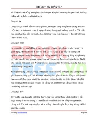 PHONG THỦY TOÀN TẬP

sức khỏe và cuộc sống hạnh phúc của chúng ta. Vật phát huy năng lực gồm hình ảnh hay
tư liệu về gia đình, và vật gia truyền.

Cung tài lộc

Cung Tài lộc chủ về tiền bạc và sự giàu có, nhưng nó cũng bao gồm sự phong phú của
cuộc sống, sự thành đạt và sự tích góp các năng lượng có ích chung quanh ta. Vật phát
huy năng lực: tiền cắc, cây xanh, chén bát rỗng và sự chuyển động, ví dụ một vật trang
trí nội thất có nước.

Cung quý nhân

Sự tương tác với người khác là một phần thiết yếu của cuộc sống, và khu vực này rất
quan trọng. “Hòn đất ném đi hòn chì ném lại” và “Gieo gì gặt nấy” là những kinh
nghiệm sống có thể áp dụng ở mọi nơi, không phân biệt là ở phương đông hay phương
tây. Nếu bạn sẵn lòng giúp đỡ người khác và cũng mong được người giúp lại thì đây là
khu vực cần phải quan tâm. Những vật phát huy năng lực: điện thoại, danh bạ điện thoại
và danh thiếp.Cung tử tức

Không như cung Gia đạo, cung Tử tức (con cháu) thuộc về tương lai chứ không thuộc về
giai đoạn nào trong quá khứ. Khu vực này cũng bao gồm các dự án riêng tư – nhiệm vụ
hay công việc bạn nung nấu từ lúc nảy sinh ý tưởng cho đến khi hoàn tất nó. Vật phát
huy năng lực: hình ảnh của con cái, chi tiết dự án, các thành tựu về nghệ thuật và các
thành công khác của bạn.

Cung học thức

Đây là khu vực dành cho sự thông thái và học vấn, không thuộc về những thứ bị bắt
buộc nhưng là thứ mà chúng ta tìm kiếm và có thể làm cho đời sống chúng ta thêm
phong phú. Vật phát huy năng lực: sách, những câu danh ngôn được lồng khung và hình
của thầy cô giáo.

Share by ebookfree.vn                                                              Page 83
 