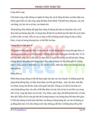 PHONG THỦY TOÀN TẬP

Cung danh vọng

Chữ danh vọng ở đây không có nghĩa là tiếng xấu mà là tiếng tốt được sự thừa nhận của
nhiều người đối với một công trạng đã được hoàn thành. Vật phát huy năng lực: các loại
văn bằng, các bài cắt ra từ báo, các thành tích.

Thuật phong thủy không thể giúp bạn trúng số nhưng nếu bạn ra công làm việc và đi
theo một con đường đạo đức và trung thực để đạt tới sự thành tựu bản thân thì sự kỳ diệu
có thể sẽ đến với bạn. Nếu nó xảy ra, bạn có thể sẽ không muốn trúng số nữa và điều
khác, có giá trị tưởng thưởng hơn, có thể đến tìm bạn.

Trung tâm của bát quái đồ

Trung tâm là khu vực đặc biệt. Trong nhà, đó là nơi những người trong nhà gặp nhau và
nơi năng lượng kết tụ và chu lưu tiếp vì thế đây là nơi cần được quan tâm đặc biệt. Vị trí
nơi này phải sáng sủa và thể hiện sự chào đón và tuyệt đối không nên để bừa bộn. Đừng
chưng một bộ đèn gồm năm bóng tròn ở đây; nên sử dụng các đèn bằng pha lê và thủy
tinh vì chúng sẽ kích thích khu vực này tốt hơn nhiều. Một tấm thảm tròn thường đem lại
hiệu quả tốt.

Đúng thời cơ

Phần đông trong chúng ta hẳn đã được nghe hay đọc các câu chuyện về những người áp
dụng thuật phong thủy và thâu lượm được các kết quả tốt đẹp – một việc làm, một đứa
con được mong mỏi đã lâu, hoặc một người bạn đời. Chúng ta có thể bị mê hoặc mà
rước thuật phong thủy vào nhà và bắt đầu thêm cái này, bớt cái kia ở mọi khu vực trong
nhà với hy vọng đạt được sự mỹ mãn. Tuy nhiên, cuộc sống vốn không hoàn hảo và luôn
thay đổi. Điều cốt tủy nên ghi nhớ đó là năng lượng ở các hướng thay đổi theo thời gian.
Vì thế nếu chúng ta kích hoạt một khu vực đang có năng lượng tốt, sự việc sẽ không có
gì đáng phàn nàn. Còn nếu chúng ta bỏ mặc những gì đã làm và không thay đổi gì khi

Share by ebookfree.vn                                                              Page 84
 