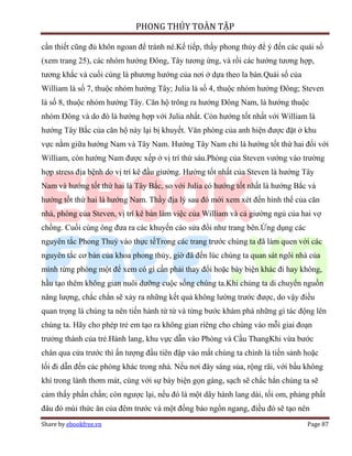 PHONG THỦY TOÀN TẬP

cần thiết cũng đủ khôn ngoan để tránh né.Kế tiếp, thầy phong thủy để ý đến các quái số
(xem trang 25), các nhóm hướng Đông, Tây tương ứng, và rồi các hướng tương hợp,
tương khắc và cuối cùng là phương hướng của nơi ở dựa theo la bàn.Quái số của
William là số 7, thuộc nhóm hướng Tây; Julia là số 4, thuộc nhóm hướng Đông; Steven
là số 8, thuộc nhóm hướng Tây. Căn hộ trông ra hướng Đông Nam, là hướng thuộc
nhóm Đông và do đó là hướng hợp với Julia nhất. Còn hướng tốt nhất với William là
hướng Tây Bắc của căn hộ này lại bị khuyết. Văn phòng của anh hiện được đặt ở khu
vực nằm giữa hướng Nam và Tây Nam. Hướng Tây Nam chỉ là hướng tốt thứ hai đối với
William, còn hướng Nam được xếp ở vị trí thứ sáu.Phòng của Steven vướng vào trường
hợp stress địa bệnh do vị trí kê đầu giường. Hướng tốt nhất của Steven là hướng Tây
Nam và hướng tốt thứ hai là Tây Bắc, so với Julia có hướng tốt nhất là hướng Bắc và
hướng tốt thứ hai là hướng Nam. Thầy địa lý sau đó mới xem xét đến hình thể của căn
nhà, phòng của Steven, vị trí kê bàn làm việc của William và cả giường ngủ của hai vợ
chồng. Cuối cùng ông đưa ra các khuyến cáo sửa đổi như trang bên.Ứng dụng các
nguyên tắc Phong Thuỷ vào thực tếTrong các trang trước chúng ta đã làm quen với các
nguyên tắc cơ bản của khoa phong thủy, giờ đã đến lúc chúng ta quan sát ngôi nhà của
mình từng phòng một để xem có gì cần phải thay đổi hoặc bày biện khác đi hay không,
hầu tạo thêm không gian nuôi dưỡng cuộc sống chúng ta.Khi chúng ta di chuyển nguồn
năng lượng, chắc chắn sẽ xảy ra những kết quả không lường trước được, do vậy điều
quan trọng là chúng ta nên tiến hành từ từ và từng bước khám phá những gì tác động lên
chúng ta. Hãy cho phép trẻ em tạo ra không gian riêng cho chúng vào mỗi giai đoạn
trưởng thành của trẻ.Hành lang, khu vực dẫn vào Phòng và Cầu ThangKhi vừa bước
chân qua cửa trước thì ấn tượng đầu tiên đập vào mắt chúng ta chính là tiền sảnh hoặc
lối đi dẫn đến các phòng khác trong nhà. Nếu nơi đây sáng sủa, rộng rãi, với bầu không
khí trong lành thơm mát, cùng với sự bày biện gọn gàng, sạch sẽ chắc hẳn chúng ta sẽ
cảm thấy phấn chấn; còn ngược lại, nếu đó là một dãy hành lang dài, tối om, phảng phất
đâu đó mùi thức ăn của đêm trước và một đống báo ngổn ngang, điều đó sẽ tạo nên
Share by ebookfree.vn                                                            Page 87
 