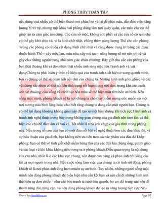 PHONG THỦY TOÀN TẬP

nếu dùng quá nhiều có thể biến thành nơi chứa bụi và lại dễ phai màu, dẫn đến việc năng
lượng bị trì trệ, nhưng mặt khác với phòng dùng làm nơi quây quần, các màn che có thể
giúp tạo ra cảm giác ấm cúng. Các cửa sổ mộc, không sơn phết và các cửa sổ có rèm che
có thể gây khó chịu và, vì là hình chữ nhật, chúng thêm năng lượng Thổ cho căn phòng.
Trong các phòng có nhiều vật dụng hình chữ nhật và cũng được trang trí bằng các màu
thuộc hành Thổ – cây mộc lan, màu nâu, cây mù tạc – năng lượng sẽ trở nên trì trệ và
gây cho những người trong nhà cảm giác chán chường. Hãy giữ cho các căn phòng của
bạn thật thoáng khí và đón nhận thật nhiều ánh sáng mặt trời.Tranh ảnh và vật
dụngChúng ta phải luôn ý thức về hiệu quả của tranh ảnh xuất hiện ở xung quanh mình,
bởi vì chúng có thể sẽ phản ánh nội tâm của chúng ta. Những hình ảnh gớm ghiếc và các
vật dụng sắc nhọn có thể nói lên tình trạng rối loạn trong nội tâm, trong khi các tranh
ảnh về chuông, cầu vồng và cảnh vật bốn mùa sẽ thể hiện một tâm hồn an bình. Nếu
sống một mình, phòng khách sẽ là nơi chúng ta cho thấy niềm mong ước muốn có một
nơi nương náu bình lặng hoặc cho biết rằng chúng ta đang cần một người bạn. Chúng ta
có thể lợi dụng khoảng không gian này để tạo ra một bầu không khí tích cực.Hình ảnh và
tranh ảnh nghệ thuật trưng bày trong không gian chung của gia đình nên tươi tắn và thể
hiện các chủ đề đầm ấm và vui vẻ. Tốt nhất là treo ảnh chụp của gia đình trong phòng
này. Nếu trong số con của bạn có một đứa nổi bật về nghệ thuật hơn các đứa khác thì, vì
sự hòa thuận của gia đình, bạn không nên ưu tiên treo các tác phẩm của đứa đó khắp
phòng: bạn có thể vô tình giết chết niềm hứng thú của các đứa kia. Súng ống, gươm giáo
và các loại vũ khí khác không nên trưng ra ở phòng khách.Điều quan trọng là nội dung
của căn nhà, nhất là ở các khu vực chung, nên được cân bằng và phản ánh đời sống của
tất cả mọi người trong nhà. Nếu cuộc sống làm việc của chúng ta có tính sôi động, phòng
khách sẽ là nơi phản ánh lòng ham muốn sự an bình. Tuy nhiên, những người sống một
mình nên dùng phòng khách để biểu hiện nhu cầu kết bạn và nên cất đi những hình ảnh
thể hiện sự đơn chiếc – như các bức tranh tả cảnh hiu quạnh, bơ vơ; đồ trang sức nên để
thành từng đôi, từng cặp, và nên dùng phòng khách để tạo ra năng lượng tích cực.Nếu
Share by ebookfree.vn                                                               Page 92
 