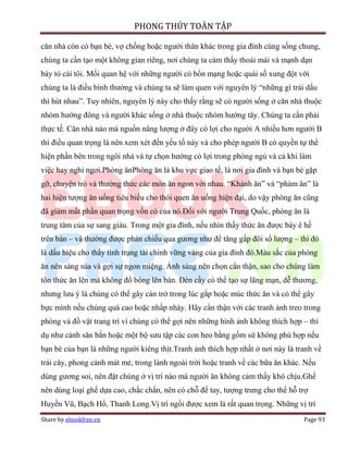 PHONG THỦY TOÀN TẬP

căn nhà còn có bạn bè, vợ chồng hoặc người thân khác trong gia đình cùng sống chung,
chúng ta cần tạo một không gian riêng, nơi chúng ta cảm thấy thoải mái và mạnh dạn
bày tỏ cái tôi. Mối quan hệ với những người có bổn mạng hoặc quái số xung đột với
chúng ta là điều bình thường và chúng ta sẽ làm quen với nguyên lý “những gì trái dấu
thì hút nhau”. Tuy nhiên, nguyên lý này cho thấy rằng sẽ có người sống ở căn nhà thuộc
nhóm hướng đông và người khác sống ở nhà thuộc nhóm hướng tây. Chúng ta cần phải
thực tế. Căn nhà nào mà nguồn năng lượng ở đây có lợi cho người A nhiều hơn người B
thì điều quan trọng là nên xem xét đến yếu tố này và cho phép người B có quyền tự thể
hiện phần bên trong ngôi nhà và tự chọn hướng có lợi trong phòng ngủ và cả khi làm
việc hay nghỉ ngơi.Phòng ănPhòng ăn là khu vực giao tế, là nơi gia đình và bạn bè gặp
gỡ, chuyện trò và thưởng thức các món ăn ngon với nhau. “Khảnh ăn” và “phàm ăn” là
hai hiện tượng ăn uống tiêu biểu cho thói quen ăn uống hiện đại, do vậy phòng ăn cũng
đã giảm mất phần quan trọng vốn có của nó.Đối với người Trung Quốc, phòng ăn là
trung tâm của sự sang giàu. Trong một gia đình, nếu nhìn thấy thức ăn được bày ê hề
trên bàn – và thường được phản chiếu qua gương như để tăng gấp đôi số lượng – thì đó
là dấu hiệu cho thấy tình trạng tài chính vững vàng của gia đình đó.Màu sắc của phòng
ăn nên sáng sủa và gợi sự ngon miệng. Ánh sáng nên chọn cẩn thận, sao cho chúng làm
tôn thức ăn lên mà không đổ bóng lên bàn. Đèn cầy có thể tạo sự lãng mạn, dễ thương,
nhưng lưu ý là chúng có thể gây cản trở trong lúc gắp hoặc múc thức ăn và có thể gây
bực mình nếu chúng quá cao hoặc nhấp nháy. Hãy cẩn thận với các tranh ảnh treo trong
phòng và đồ vật trang trí vì chúng có thể gợi nên những hình ảnh không thích hợp – thí
dụ như cảnh săn bắn hoặc một bộ sưu tập các con heo bằng gốm sứ không phù hợp nếu
bạn bè của bạn là những người kiêng thịt.Tranh ảnh thích hợp nhất ở nơi này là tranh về
trái cây, phong cảnh mát mẻ, trong lành ngoài trời hoặc tranh về các bữa ăn khác. Nếu
dùng gương soi, nên đặt chúng ở vị trí nào mà người ăn không cảm thấy khó chịu.Ghế
nên dùng loại ghế dựa cao, chắc chắn, nên có chỗ để tay, tượng trưng cho thế hỗ trợ
Huyền Vũ, Bạch Hổ, Thanh Long.Vị trí ngồi được xem là rất quan trọng. Những vị trí
Share by ebookfree.vn                                                            Page 93
 