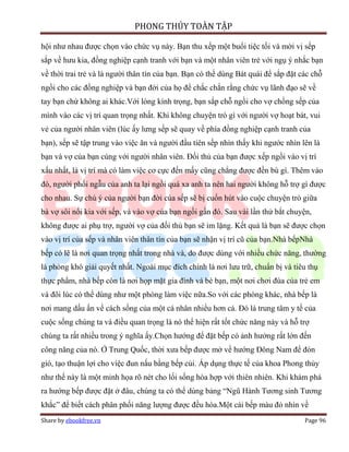 PHONG THỦY TOÀN TẬP

hội như nhau được chọn vào chức vụ này. Bạn thu xếp một buổi tiệc tối và mời vị sếp
sắp về hưu kia, đồng nghiệp cạnh tranh với bạn và một nhân viên trẻ với ngụ ý nhắc bạn
về thời trai trẻ và là người thân tín của bạn. Bạn có thể dùng Bát quái để sắp đặt các chỗ
ngồi cho các đồng nghiệp và bạn đời của họ để chắc chắn rằng chức vụ lãnh đạo sẽ về
tay bạn chứ không ai khác.Với lòng kính trọng, bạn sắp chỗ ngồi cho vợ chồng sếp của
mình vào các vị trí quan trọng nhất. Khi không chuyện trò gì với người vợ hoạt bát, vui
vẻ của người nhân viên (lúc ấy lưng sếp sẽ quay về phía đồng nghiệp cạnh tranh của
bạn), sếp sẽ tập trung vào việc ăn và người đầu tiên sếp nhìn thấy khi ngước nhìn lên là
bạn và vợ của bạn cùng với người nhân viên. Đối thủ của bạn được xếp ngồi vào vị trí
xấu nhất, là vị trí mà có làm việc cơ cực đến mấy cũng chẳng được đền bù gì. Thêm vào
đó, người phối ngẫu của anh ta lại ngồi quá xa anh ta nên hai người không hỗ trợ gì được
cho nhau. Sự chú ý của người bạn đời của sếp sẽ bị cuốn hút vào cuộc chuyện trò giữa
bà vợ sôi nổi kia với sếp, và vào vợ của bạn ngồi gần đó. Sau vài lần thử bắt chuyện,
không được ai phụ trợ, người vợ của đối thủ bạn sẽ im lặng. Kết quả là bạn sẽ được chọn
vào vị trí của sếp và nhân viên thân tín của bạn sẽ nhận vị trí cũ của bạn.Nhà bếpNhà
bếp có lẽ là nơi quan trọng nhất trong nhà và, do được dùng với nhiều chức năng, thường
là phòng khó giải quyết nhất. Ngoài mục đích chính là nơi lưu trữ, chuẩn bị và tiêu thụ
thực phẩm, nhà bếp còn là nơi họp mặt gia đình và bè bạn, một nơi chơi đùa của trẻ em
và đôi lúc có thể dùng như một phòng làm việc nữa.So với các phòng khác, nhà bếp là
nơi mang dấu ấn về cách sống của một cá nhân nhiều hơn cả. Đó là trung tâm y tế của
cuộc sống chúng ta và điều quan trọng là nó thể hiện rất tốt chức năng này và hỗ trợ
chúng ta rất nhiều trong ý nghĩa ấy.Chọn hướng để đặt bếp có ảnh hưởng rất lớn đến
công năng của nó. Ở Trung Quốc, thời xưa bếp được mở về hướng Đông Nam để đón
gió, tạo thuận lợi cho việc đun nấu bằng bếp củi. Áp dụng thực tế của khoa Phong thủy
như thế này là một minh họa rõ nét cho lối sống hòa hợp với thiên nhiên. Khi khám phá
ra hướng bếp được đặt ở đâu, chúng ta có thể dùng bảng “Ngũ Hành Tương sinh Tương
khắc” để biết cách phân phối năng lượng được đều hòa.Một cái bếp màu đỏ nhìn về
Share by ebookfree.vn                                                               Page 96
 