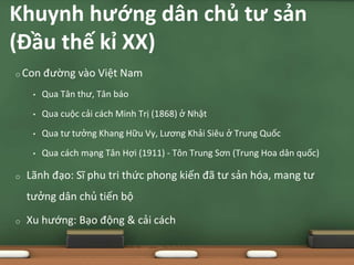 o Con đường vào Việt Nam
• Qua Tân thư, Tân báo
• Qua cuộc cải cách Minh Trị (1868) ở Nhật
• Qua tư tưởng Khang Hữu Vy, Lương Khải Siêu ở Trung Quốc
• Qua cách mạng Tân Hợi (1911) - Tôn Trung Sơn (Trung Hoa dân quốc)
o Lãnh đạo: Sĩ phu tri thức phong kiến đã tư sản hóa, mang tư
tưởng dân chủ tiến bộ
o Xu hướng: Bạo động & cải cách
Khuynh hướng dân chủ tư sản
(Đầu thế kỉ XX)
 
