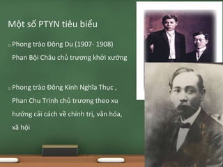 o Phong trào Đông Du (1907- 1908)
Phan Bội Châu chủ trương khởi xướng
o Phong trào Đông Kinh Nghĩa Thục ,
Phan Chu Trinh chủ trương theo xu
hướng cải cách về chính trị, văn hóa,
xã hội
Một số PTYN tiêu biểu
 