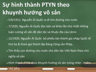 o 5/6/1911, Nguyễn Ái Quốc ra đi tìm đường cứu nước
o 7/1920, Nguyễn Ái Quốc đọc bản sơ khảo lần thứ nhất những
luận cương về vấn đề dân tộc và thuộc địa của Lênin
o 12/1920, Nguyễn Ái Quốc bỏ phiếu tán thành gia nhập Quốc tế
thứ ba & tham gia thành lập Đảng Cộng sản Pháp.
o Tìm thấy con đường cứu nước cho dân tộc Việt Nam theo chủ
nghĩa vô sản
o Hình thành PTYN theo khuynh hướng vô sản (công nhân chiếm
chủ yếu)
Sự hình thành PTYN theo
khuynh hướng vô sản
 