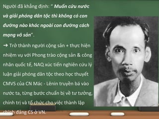 Người đã khẳng định: “ Muốn cứu nước
và giải phóng dân tộc thì không có con
đường nào khác ngoài con đường cách
mạng vô sản”.
➔ Trở thành người cộng sản + thực hiện
nhiệm vụ với Phong trào cộng sản & công
nhân quốc tế, NAQ xúc tiến nghiên cứu lý
luận giải phóng dân tộc theo học thuyết
CMVS của CN Mác - Lênin truyền bá vào
nước ta, từng bước chuẩn bị về tư tưởng,
chính trị và tổ chức cho việc thành lập
chính đảng CS ở VN.
 