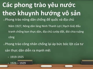 oPhong trào nông dân chống đế quốc và địa chủ
Năm 1927, Nông dân làng Ninh Thanh Lợi ( Rạch Giá) đấu
tranh chống bọn thực dân, địa chủ cướp đất, đòi chia ruộng
công
oPhong trào công nhân chống lại áp bức bóc lột của tư
sản thực dân diễn ra mạnh mẽ:
• 1919-1925
• 1926 – 1929
Các phong trào yêu nước
theo khuynh hướng vô sản
 