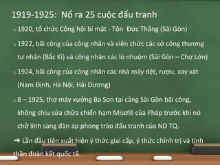 o 1920, tổ chức Công hội bí mật - Tôn Đức Thắng (Sài Gòn)
o 1922, bãi công của công nhân và viên chức các sở công thương
tư nhân (Bắc Kì) và công nhân các lò nhuộm (Sài Gòn – Chợ Lớn)
o 1924, bãi công của công nhân các nhà máy dệt, rượu, xay xát
(Nam Định, Hà Nội, Hải Dương)
o 8 – 1925, thợ máy xưởng Ba Son tại cảng Sài Gòn bãi công,
không chịu sửa chữa chiến hạm Misơlê của Pháp trước khi nó
chở lính sang đàn áp phong trào đấu tranh của ND TQ.
➔ Lần đầu tiên xuất hiện ý thức giai cấp, ý thức chính trị và tinh
thần đoàn kết quốc tế.
1919-1925: Nổ ra 25 cuộc đấu tranh
 
