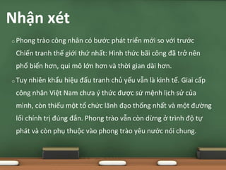 o Phong trào công nhân có bước phát triển mới so với trước
Chiến tranh thế giới thứ nhất: Hình thức bãi công đã trở nên
phổ biến hơn, qui mô lớn hơn và thời gian dài hơn.
o Tuy nhiên khẩu hiệu đấu tranh chủ yếu vẫn là kinh tế. Giai cấp
công nhân Việt Nam chưa ý thức được sứ mệnh lịch sử của
mình, còn thiếu một tổ chức lãnh đạo thống nhất và một đường
lối chính trị đúng đắn. Phong trào vẫn còn dừng ở trình độ tự
phát và còn phụ thuộc vào phong trào yêu nước nói chung.
Nhận xét
 